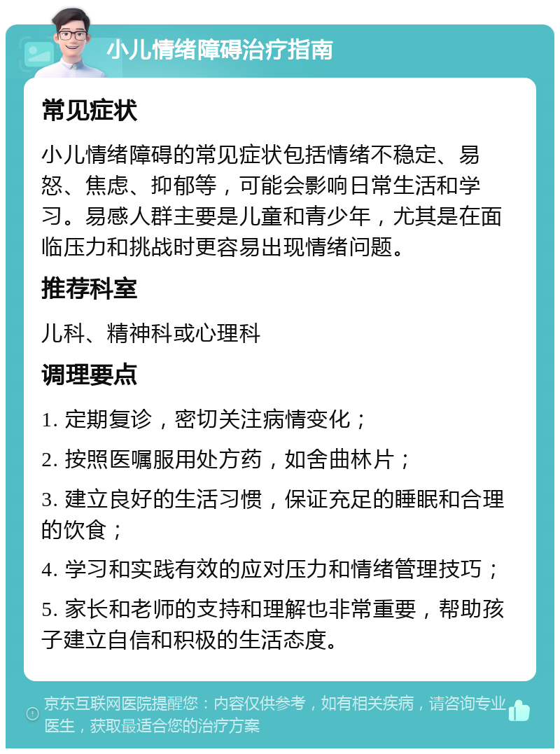 小儿情绪障碍治疗指南 常见症状 小儿情绪障碍的常见症状包括情绪不稳定、易怒、焦虑、抑郁等，可能会影响日常生活和学习。易感人群主要是儿童和青少年，尤其是在面临压力和挑战时更容易出现情绪问题。 推荐科室 儿科、精神科或心理科 调理要点 1. 定期复诊，密切关注病情变化； 2. 按照医嘱服用处方药，如舍曲林片； 3. 建立良好的生活习惯，保证充足的睡眠和合理的饮食； 4. 学习和实践有效的应对压力和情绪管理技巧； 5. 家长和老师的支持和理解也非常重要，帮助孩子建立自信和积极的生活态度。