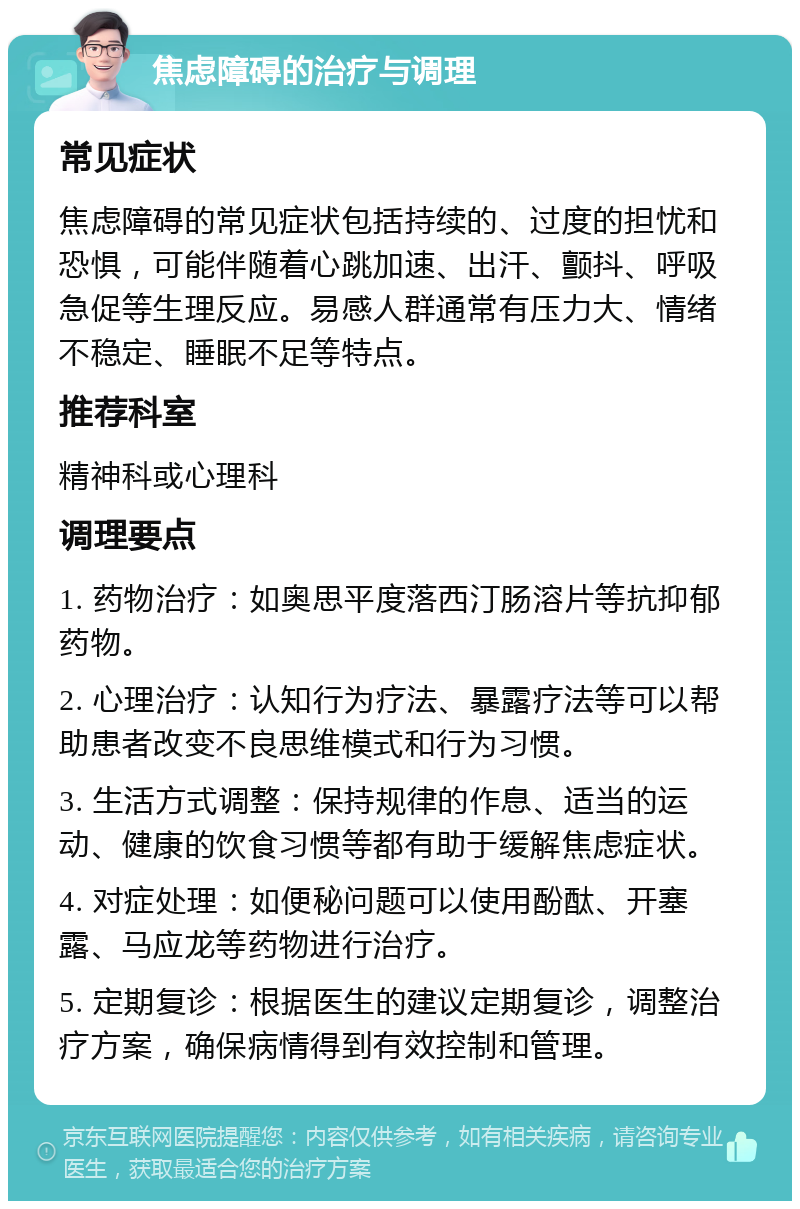 焦虑障碍的治疗与调理 常见症状 焦虑障碍的常见症状包括持续的、过度的担忧和恐惧，可能伴随着心跳加速、出汗、颤抖、呼吸急促等生理反应。易感人群通常有压力大、情绪不稳定、睡眠不足等特点。 推荐科室 精神科或心理科 调理要点 1. 药物治疗：如奥思平度落西汀肠溶片等抗抑郁药物。 2. 心理治疗：认知行为疗法、暴露疗法等可以帮助患者改变不良思维模式和行为习惯。 3. 生活方式调整：保持规律的作息、适当的运动、健康的饮食习惯等都有助于缓解焦虑症状。 4. 对症处理：如便秘问题可以使用酚酞、开塞露、马应龙等药物进行治疗。 5. 定期复诊：根据医生的建议定期复诊，调整治疗方案，确保病情得到有效控制和管理。