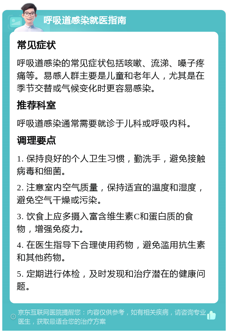 呼吸道感染就医指南 常见症状 呼吸道感染的常见症状包括咳嗽、流涕、嗓子疼痛等。易感人群主要是儿童和老年人，尤其是在季节交替或气候变化时更容易感染。 推荐科室 呼吸道感染通常需要就诊于儿科或呼吸内科。 调理要点 1. 保持良好的个人卫生习惯，勤洗手，避免接触病毒和细菌。 2. 注意室内空气质量，保持适宜的温度和湿度，避免空气干燥或污染。 3. 饮食上应多摄入富含维生素C和蛋白质的食物，增强免疫力。 4. 在医生指导下合理使用药物，避免滥用抗生素和其他药物。 5. 定期进行体检，及时发现和治疗潜在的健康问题。