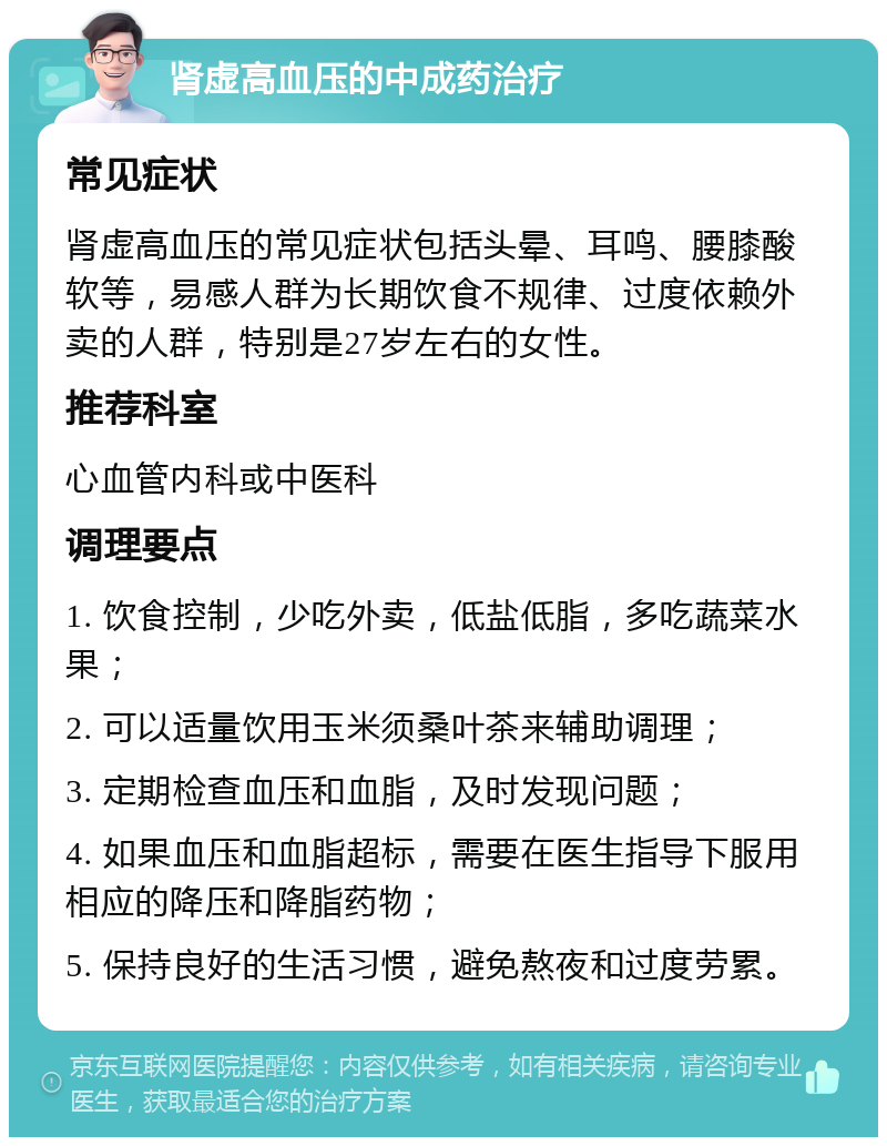 肾虚高血压的中成药治疗 常见症状 肾虚高血压的常见症状包括头晕、耳鸣、腰膝酸软等，易感人群为长期饮食不规律、过度依赖外卖的人群，特别是27岁左右的女性。 推荐科室 心血管内科或中医科 调理要点 1. 饮食控制，少吃外卖，低盐低脂，多吃蔬菜水果； 2. 可以适量饮用玉米须桑叶茶来辅助调理； 3. 定期检查血压和血脂，及时发现问题； 4. 如果血压和血脂超标，需要在医生指导下服用相应的降压和降脂药物； 5. 保持良好的生活习惯，避免熬夜和过度劳累。