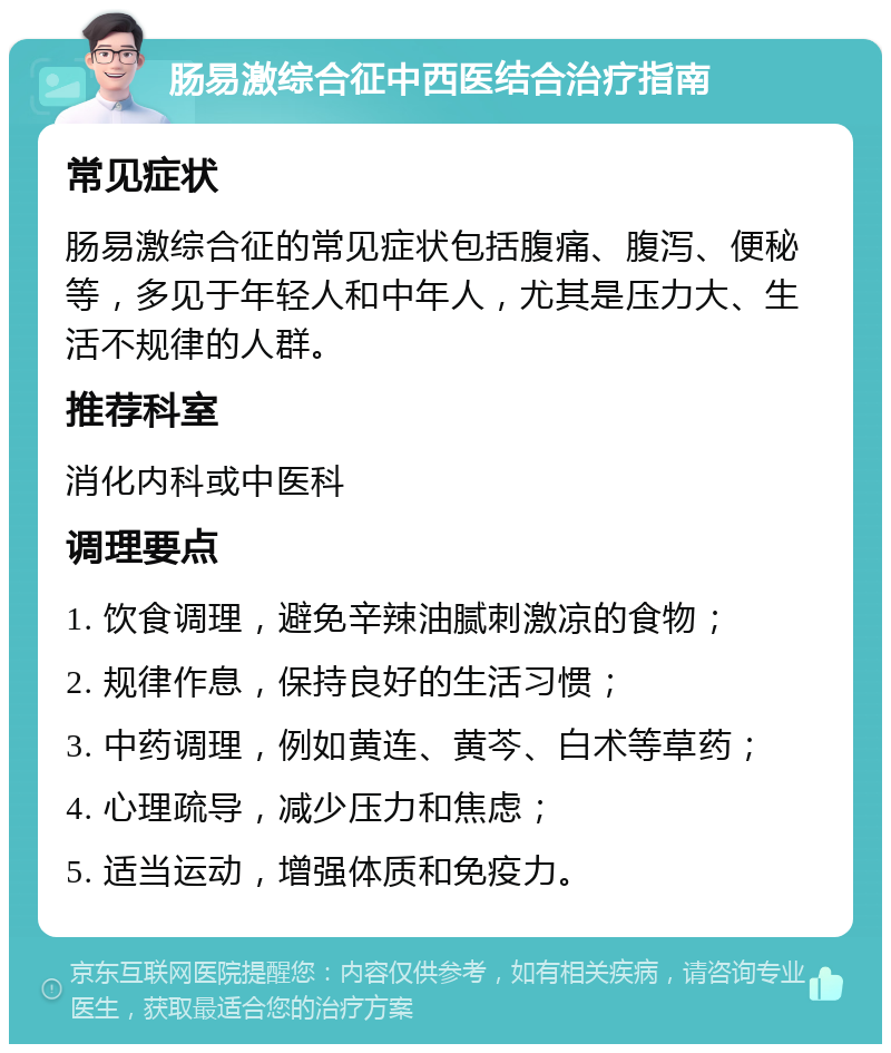 肠易激综合征中西医结合治疗指南 常见症状 肠易激综合征的常见症状包括腹痛、腹泻、便秘等，多见于年轻人和中年人，尤其是压力大、生活不规律的人群。 推荐科室 消化内科或中医科 调理要点 1. 饮食调理，避免辛辣油腻刺激凉的食物； 2. 规律作息，保持良好的生活习惯； 3. 中药调理，例如黄连、黄芩、白术等草药； 4. 心理疏导，减少压力和焦虑； 5. 适当运动，增强体质和免疫力。