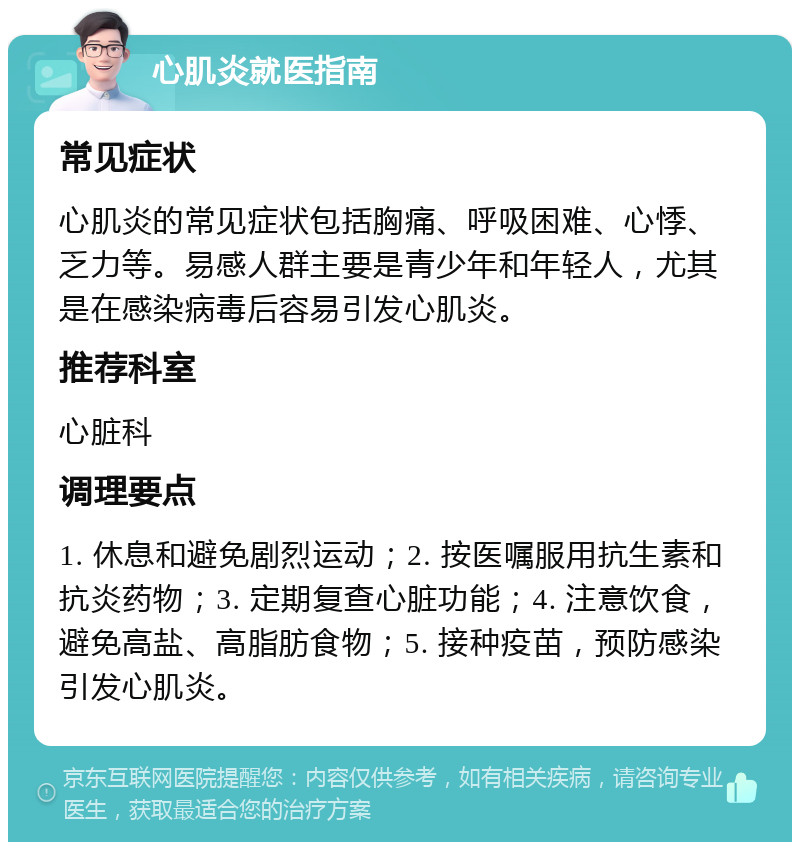 心肌炎就医指南 常见症状 心肌炎的常见症状包括胸痛、呼吸困难、心悸、乏力等。易感人群主要是青少年和年轻人，尤其是在感染病毒后容易引发心肌炎。 推荐科室 心脏科 调理要点 1. 休息和避免剧烈运动；2. 按医嘱服用抗生素和抗炎药物；3. 定期复查心脏功能；4. 注意饮食，避免高盐、高脂肪食物；5. 接种疫苗，预防感染引发心肌炎。