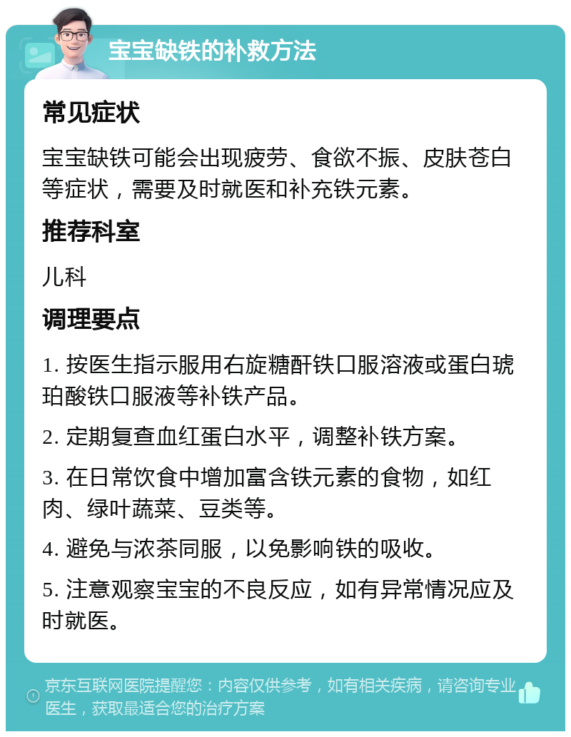 宝宝缺铁的补救方法 常见症状 宝宝缺铁可能会出现疲劳、食欲不振、皮肤苍白等症状，需要及时就医和补充铁元素。 推荐科室 儿科 调理要点 1. 按医生指示服用右旋糖酐铁口服溶液或蛋白琥珀酸铁口服液等补铁产品。 2. 定期复查血红蛋白水平，调整补铁方案。 3. 在日常饮食中增加富含铁元素的食物，如红肉、绿叶蔬菜、豆类等。 4. 避免与浓茶同服，以免影响铁的吸收。 5. 注意观察宝宝的不良反应，如有异常情况应及时就医。