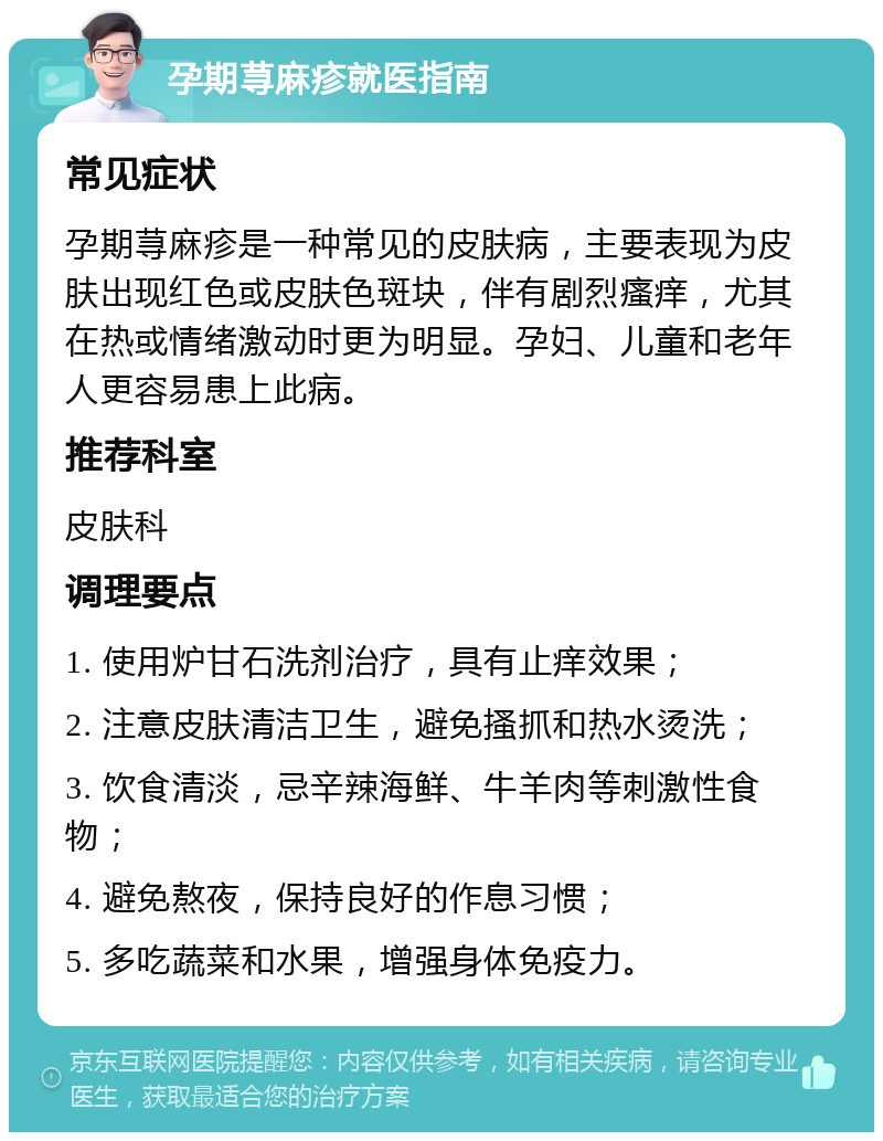 孕期荨麻疹就医指南 常见症状 孕期荨麻疹是一种常见的皮肤病，主要表现为皮肤出现红色或皮肤色斑块，伴有剧烈瘙痒，尤其在热或情绪激动时更为明显。孕妇、儿童和老年人更容易患上此病。 推荐科室 皮肤科 调理要点 1. 使用炉甘石洗剂治疗，具有止痒效果； 2. 注意皮肤清洁卫生，避免搔抓和热水烫洗； 3. 饮食清淡，忌辛辣海鲜、牛羊肉等刺激性食物； 4. 避免熬夜，保持良好的作息习惯； 5. 多吃蔬菜和水果，增强身体免疫力。