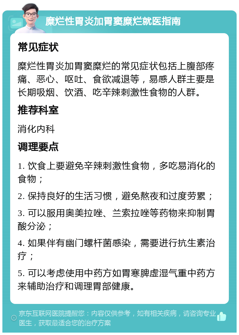 糜烂性胃炎加胃窦糜烂就医指南 常见症状 糜烂性胃炎加胃窦糜烂的常见症状包括上腹部疼痛、恶心、呕吐、食欲减退等，易感人群主要是长期吸烟、饮酒、吃辛辣刺激性食物的人群。 推荐科室 消化内科 调理要点 1. 饮食上要避免辛辣刺激性食物，多吃易消化的食物； 2. 保持良好的生活习惯，避免熬夜和过度劳累； 3. 可以服用奥美拉唑、兰索拉唑等药物来抑制胃酸分泌； 4. 如果伴有幽门螺杆菌感染，需要进行抗生素治疗； 5. 可以考虑使用中药方如胃寒脾虚湿气重中药方来辅助治疗和调理胃部健康。