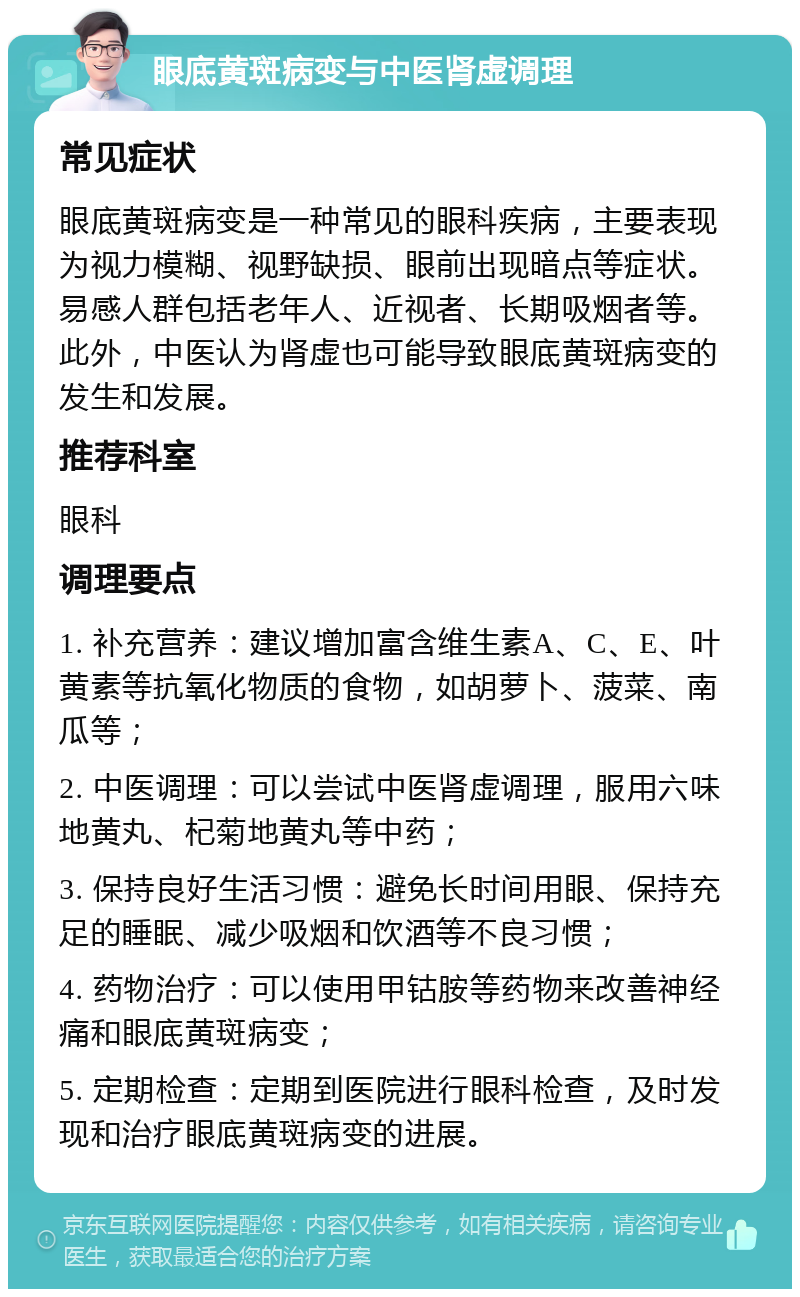 眼底黄斑病变与中医肾虚调理 常见症状 眼底黄斑病变是一种常见的眼科疾病，主要表现为视力模糊、视野缺损、眼前出现暗点等症状。易感人群包括老年人、近视者、长期吸烟者等。此外，中医认为肾虚也可能导致眼底黄斑病变的发生和发展。 推荐科室 眼科 调理要点 1. 补充营养：建议增加富含维生素A、C、E、叶黄素等抗氧化物质的食物，如胡萝卜、菠菜、南瓜等； 2. 中医调理：可以尝试中医肾虚调理，服用六味地黄丸、杞菊地黄丸等中药； 3. 保持良好生活习惯：避免长时间用眼、保持充足的睡眠、减少吸烟和饮酒等不良习惯； 4. 药物治疗：可以使用甲钴胺等药物来改善神经痛和眼底黄斑病变； 5. 定期检查：定期到医院进行眼科检查，及时发现和治疗眼底黄斑病变的进展。