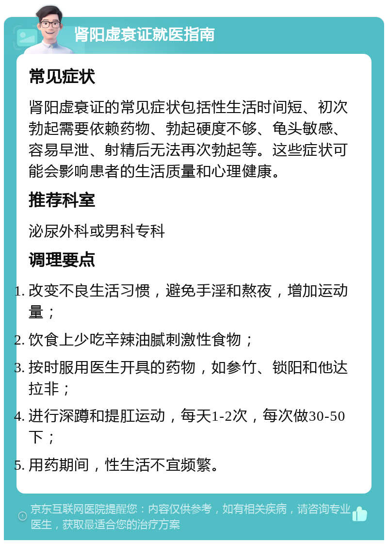 肾阳虚衰证就医指南 常见症状 肾阳虚衰证的常见症状包括性生活时间短、初次勃起需要依赖药物、勃起硬度不够、龟头敏感、容易早泄、射精后无法再次勃起等。这些症状可能会影响患者的生活质量和心理健康。 推荐科室 泌尿外科或男科专科 调理要点 改变不良生活习惯，避免手淫和熬夜，增加运动量； 饮食上少吃辛辣油腻刺激性食物； 按时服用医生开具的药物，如参竹、锁阳和他达拉非； 进行深蹲和提肛运动，每天1-2次，每次做30-50下； 用药期间，性生活不宜频繁。