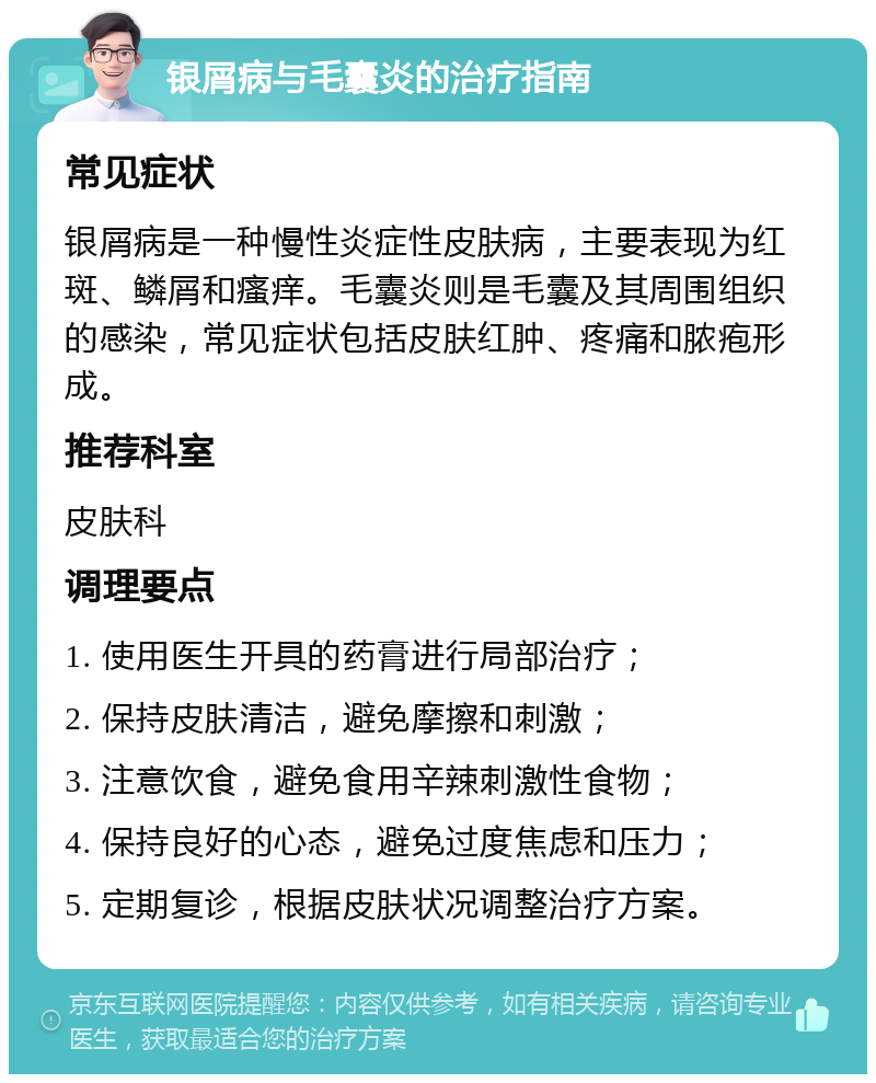 银屑病与毛囊炎的治疗指南 常见症状 银屑病是一种慢性炎症性皮肤病，主要表现为红斑、鳞屑和瘙痒。毛囊炎则是毛囊及其周围组织的感染，常见症状包括皮肤红肿、疼痛和脓疱形成。 推荐科室 皮肤科 调理要点 1. 使用医生开具的药膏进行局部治疗； 2. 保持皮肤清洁，避免摩擦和刺激； 3. 注意饮食，避免食用辛辣刺激性食物； 4. 保持良好的心态，避免过度焦虑和压力； 5. 定期复诊，根据皮肤状况调整治疗方案。