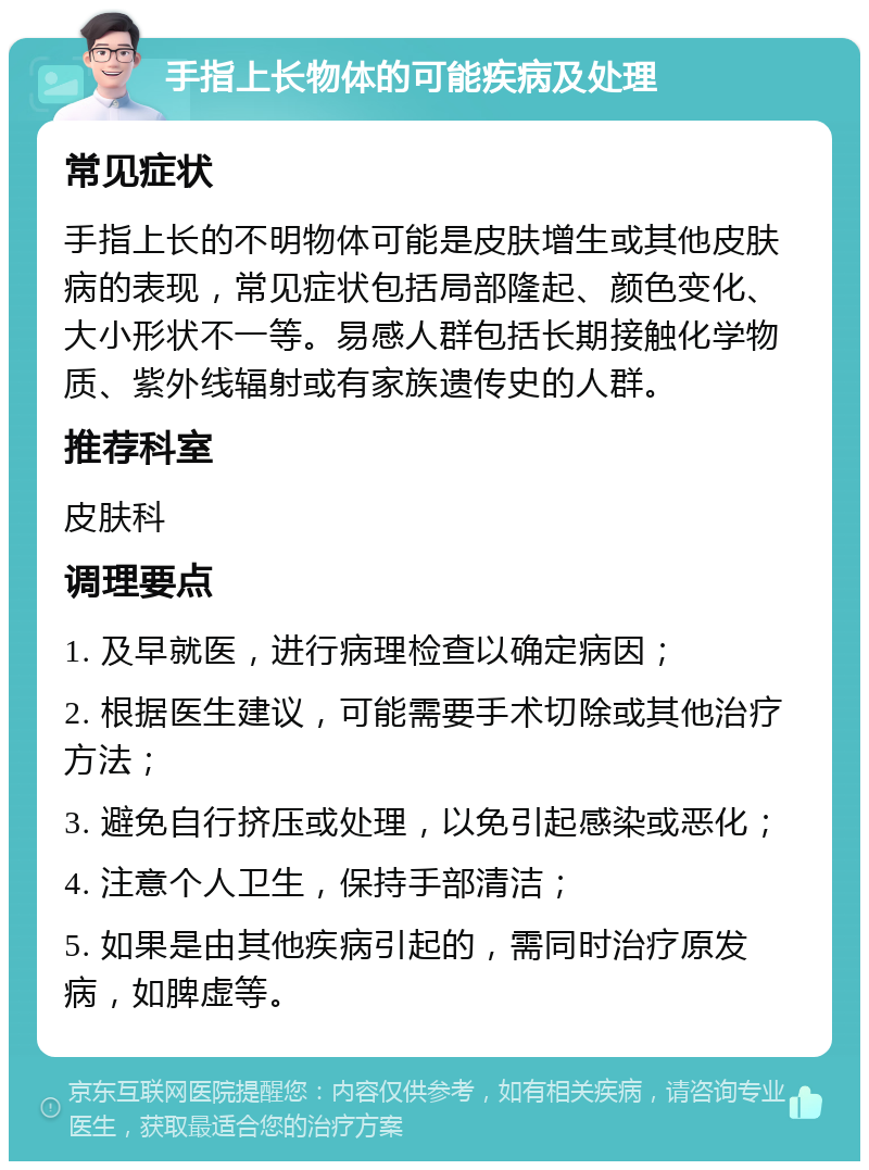 手指上长物体的可能疾病及处理 常见症状 手指上长的不明物体可能是皮肤增生或其他皮肤病的表现，常见症状包括局部隆起、颜色变化、大小形状不一等。易感人群包括长期接触化学物质、紫外线辐射或有家族遗传史的人群。 推荐科室 皮肤科 调理要点 1. 及早就医，进行病理检查以确定病因； 2. 根据医生建议，可能需要手术切除或其他治疗方法； 3. 避免自行挤压或处理，以免引起感染或恶化； 4. 注意个人卫生，保持手部清洁； 5. 如果是由其他疾病引起的，需同时治疗原发病，如脾虚等。