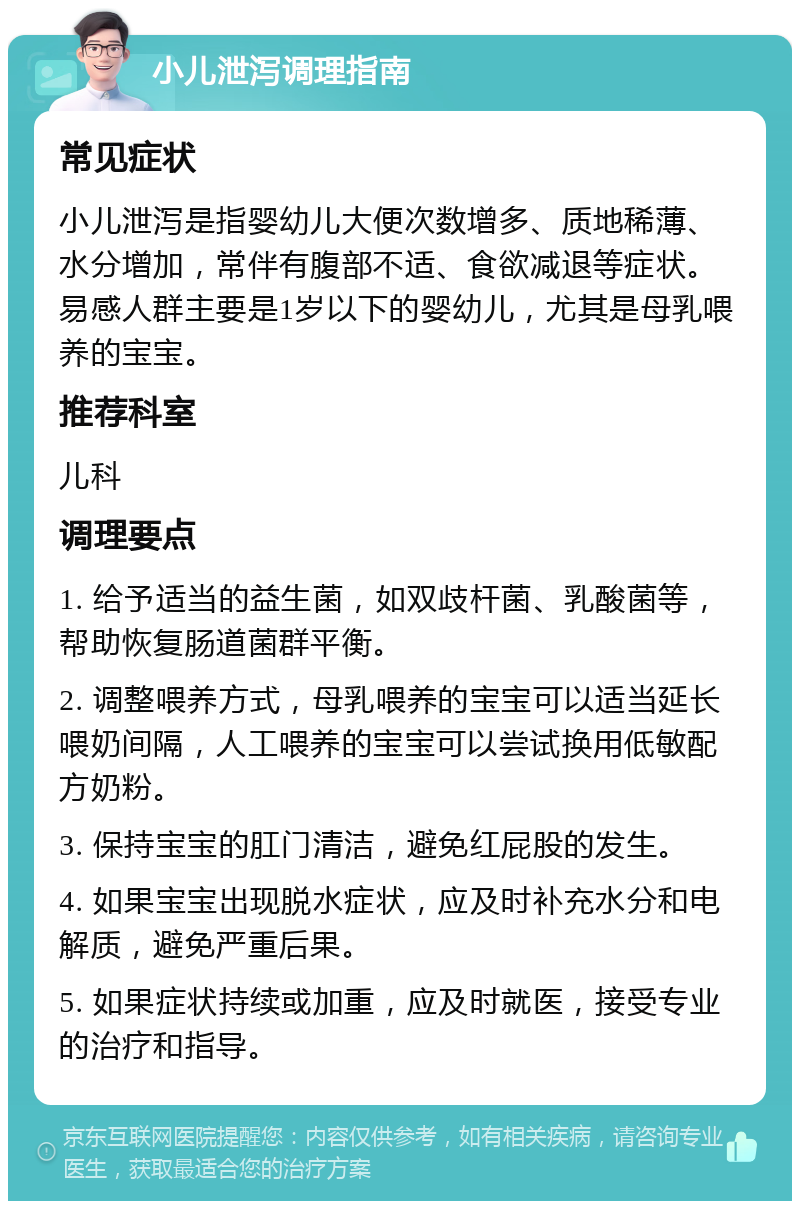 小儿泄泻调理指南 常见症状 小儿泄泻是指婴幼儿大便次数增多、质地稀薄、水分增加，常伴有腹部不适、食欲减退等症状。易感人群主要是1岁以下的婴幼儿，尤其是母乳喂养的宝宝。 推荐科室 儿科 调理要点 1. 给予适当的益生菌，如双歧杆菌、乳酸菌等，帮助恢复肠道菌群平衡。 2. 调整喂养方式，母乳喂养的宝宝可以适当延长喂奶间隔，人工喂养的宝宝可以尝试换用低敏配方奶粉。 3. 保持宝宝的肛门清洁，避免红屁股的发生。 4. 如果宝宝出现脱水症状，应及时补充水分和电解质，避免严重后果。 5. 如果症状持续或加重，应及时就医，接受专业的治疗和指导。