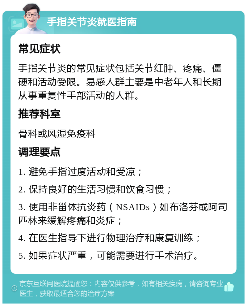 手指关节炎就医指南 常见症状 手指关节炎的常见症状包括关节红肿、疼痛、僵硬和活动受限。易感人群主要是中老年人和长期从事重复性手部活动的人群。 推荐科室 骨科或风湿免疫科 调理要点 1. 避免手指过度活动和受凉； 2. 保持良好的生活习惯和饮食习惯； 3. 使用非甾体抗炎药（NSAIDs）如布洛芬或阿司匹林来缓解疼痛和炎症； 4. 在医生指导下进行物理治疗和康复训练； 5. 如果症状严重，可能需要进行手术治疗。