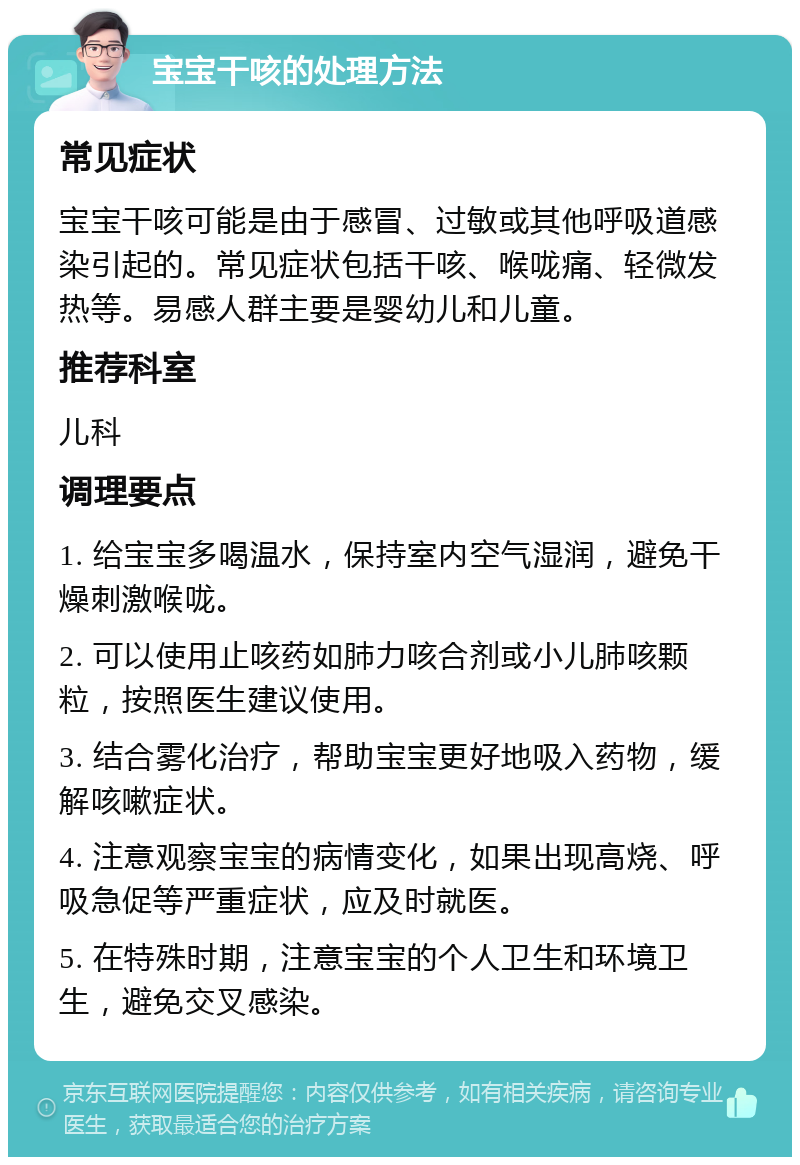 宝宝干咳的处理方法 常见症状 宝宝干咳可能是由于感冒、过敏或其他呼吸道感染引起的。常见症状包括干咳、喉咙痛、轻微发热等。易感人群主要是婴幼儿和儿童。 推荐科室 儿科 调理要点 1. 给宝宝多喝温水，保持室内空气湿润，避免干燥刺激喉咙。 2. 可以使用止咳药如肺力咳合剂或小儿肺咳颗粒，按照医生建议使用。 3. 结合雾化治疗，帮助宝宝更好地吸入药物，缓解咳嗽症状。 4. 注意观察宝宝的病情变化，如果出现高烧、呼吸急促等严重症状，应及时就医。 5. 在特殊时期，注意宝宝的个人卫生和环境卫生，避免交叉感染。