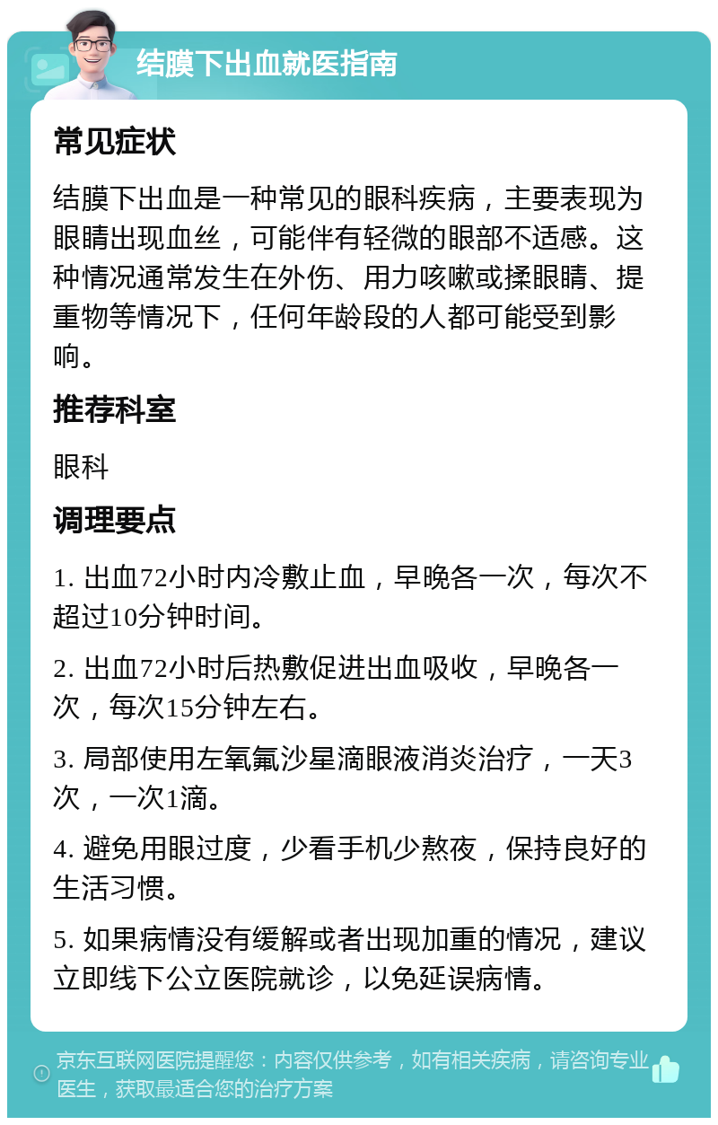 结膜下出血就医指南 常见症状 结膜下出血是一种常见的眼科疾病，主要表现为眼睛出现血丝，可能伴有轻微的眼部不适感。这种情况通常发生在外伤、用力咳嗽或揉眼睛、提重物等情况下，任何年龄段的人都可能受到影响。 推荐科室 眼科 调理要点 1. 出血72小时内冷敷止血，早晚各一次，每次不超过10分钟时间。 2. 出血72小时后热敷促进出血吸收，早晚各一次，每次15分钟左右。 3. 局部使用左氧氟沙星滴眼液消炎治疗，一天3次，一次1滴。 4. 避免用眼过度，少看手机少熬夜，保持良好的生活习惯。 5. 如果病情没有缓解或者出现加重的情况，建议立即线下公立医院就诊，以免延误病情。