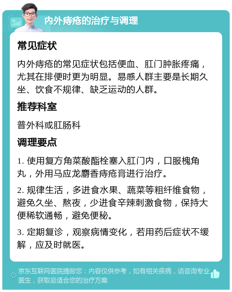 内外痔疮的治疗与调理 常见症状 内外痔疮的常见症状包括便血、肛门肿胀疼痛，尤其在排便时更为明显。易感人群主要是长期久坐、饮食不规律、缺乏运动的人群。 推荐科室 普外科或肛肠科 调理要点 1. 使用复方角菜酸酯栓塞入肛门内，口服槐角丸，外用马应龙麝香痔疮膏进行治疗。 2. 规律生活，多进食水果、蔬菜等粗纤维食物，避免久坐、熬夜，少进食辛辣刺激食物，保持大便稀软通畅，避免便秘。 3. 定期复诊，观察病情变化，若用药后症状不缓解，应及时就医。