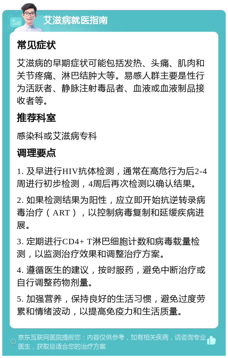 艾滋病就医指南 常见症状 艾滋病的早期症状可能包括发热、头痛、肌肉和关节疼痛、淋巴结肿大等。易感人群主要是性行为活跃者、静脉注射毒品者、血液或血液制品接收者等。 推荐科室 感染科或艾滋病专科 调理要点 1. 及早进行HIV抗体检测，通常在高危行为后2-4周进行初步检测，4周后再次检测以确认结果。 2. 如果检测结果为阳性，应立即开始抗逆转录病毒治疗（ART），以控制病毒复制和延缓疾病进展。 3. 定期进行CD4+ T淋巴细胞计数和病毒载量检测，以监测治疗效果和调整治疗方案。 4. 遵循医生的建议，按时服药，避免中断治疗或自行调整药物剂量。 5. 加强营养，保持良好的生活习惯，避免过度劳累和情绪波动，以提高免疫力和生活质量。