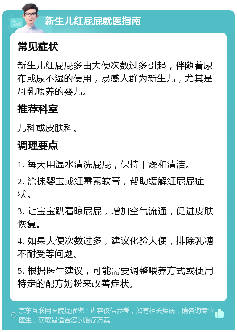 新生儿红屁屁就医指南 常见症状 新生儿红屁屁多由大便次数过多引起，伴随着尿布或尿不湿的使用，易感人群为新生儿，尤其是母乳喂养的婴儿。 推荐科室 儿科或皮肤科。 调理要点 1. 每天用温水清洗屁屁，保持干燥和清洁。 2. 涂抹婴宝或红霉素软膏，帮助缓解红屁屁症状。 3. 让宝宝趴着晾屁屁，增加空气流通，促进皮肤恢复。 4. 如果大便次数过多，建议化验大便，排除乳糖不耐受等问题。 5. 根据医生建议，可能需要调整喂养方式或使用特定的配方奶粉来改善症状。