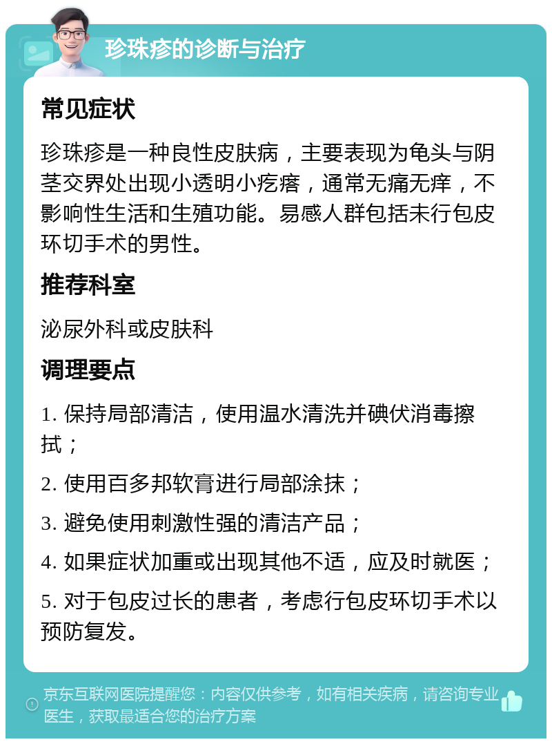 珍珠疹的诊断与治疗 常见症状 珍珠疹是一种良性皮肤病，主要表现为龟头与阴茎交界处出现小透明小疙瘩，通常无痛无痒，不影响性生活和生殖功能。易感人群包括未行包皮环切手术的男性。 推荐科室 泌尿外科或皮肤科 调理要点 1. 保持局部清洁，使用温水清洗并碘伏消毒擦拭； 2. 使用百多邦软膏进行局部涂抹； 3. 避免使用刺激性强的清洁产品； 4. 如果症状加重或出现其他不适，应及时就医； 5. 对于包皮过长的患者，考虑行包皮环切手术以预防复发。