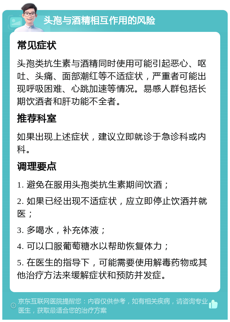 头孢与酒精相互作用的风险 常见症状 头孢类抗生素与酒精同时使用可能引起恶心、呕吐、头痛、面部潮红等不适症状，严重者可能出现呼吸困难、心跳加速等情况。易感人群包括长期饮酒者和肝功能不全者。 推荐科室 如果出现上述症状，建议立即就诊于急诊科或内科。 调理要点 1. 避免在服用头孢类抗生素期间饮酒； 2. 如果已经出现不适症状，应立即停止饮酒并就医； 3. 多喝水，补充体液； 4. 可以口服葡萄糖水以帮助恢复体力； 5. 在医生的指导下，可能需要使用解毒药物或其他治疗方法来缓解症状和预防并发症。