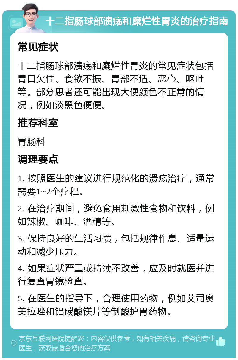 十二指肠球部溃疡和糜烂性胃炎的治疗指南 常见症状 十二指肠球部溃疡和糜烂性胃炎的常见症状包括胃口欠佳、食欲不振、胃部不适、恶心、呕吐等。部分患者还可能出现大便颜色不正常的情况，例如淡黑色便便。 推荐科室 胃肠科 调理要点 1. 按照医生的建议进行规范化的溃疡治疗，通常需要1~2个疗程。 2. 在治疗期间，避免食用刺激性食物和饮料，例如辣椒、咖啡、酒精等。 3. 保持良好的生活习惯，包括规律作息、适量运动和减少压力。 4. 如果症状严重或持续不改善，应及时就医并进行复查胃镜检查。 5. 在医生的指导下，合理使用药物，例如艾司奥美拉唑和铝碳酸镁片等制酸护胃药物。