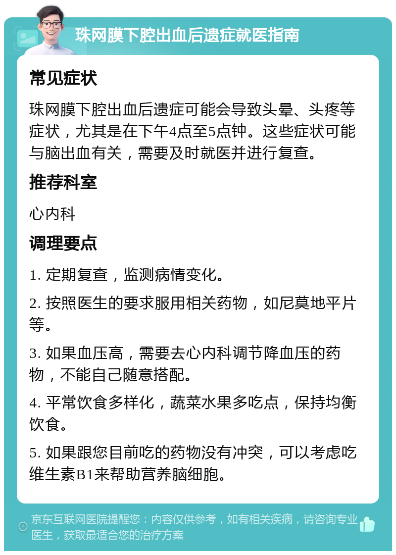 珠网膜下腔出血后遗症就医指南 常见症状 珠网膜下腔出血后遗症可能会导致头晕、头疼等症状，尤其是在下午4点至5点钟。这些症状可能与脑出血有关，需要及时就医并进行复查。 推荐科室 心内科 调理要点 1. 定期复查，监测病情变化。 2. 按照医生的要求服用相关药物，如尼莫地平片等。 3. 如果血压高，需要去心内科调节降血压的药物，不能自己随意搭配。 4. 平常饮食多样化，蔬菜水果多吃点，保持均衡饮食。 5. 如果跟您目前吃的药物没有冲突，可以考虑吃维生素B1来帮助营养脑细胞。