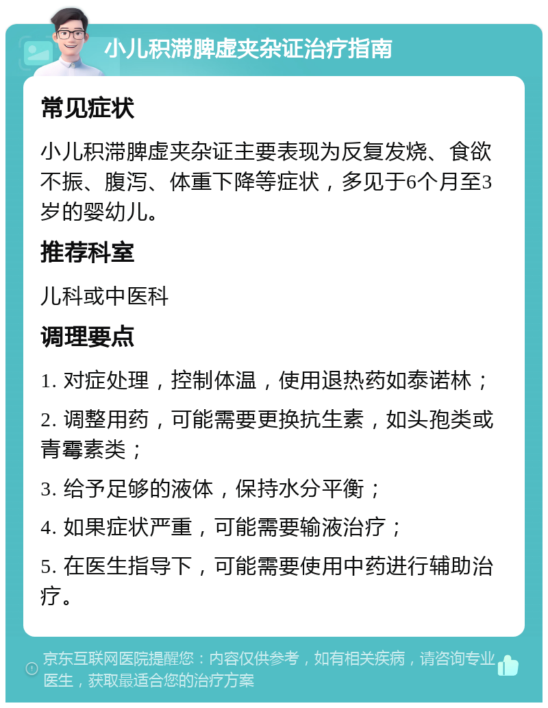 小儿积滞脾虚夹杂证治疗指南 常见症状 小儿积滞脾虚夹杂证主要表现为反复发烧、食欲不振、腹泻、体重下降等症状，多见于6个月至3岁的婴幼儿。 推荐科室 儿科或中医科 调理要点 1. 对症处理，控制体温，使用退热药如泰诺林； 2. 调整用药，可能需要更换抗生素，如头孢类或青霉素类； 3. 给予足够的液体，保持水分平衡； 4. 如果症状严重，可能需要输液治疗； 5. 在医生指导下，可能需要使用中药进行辅助治疗。