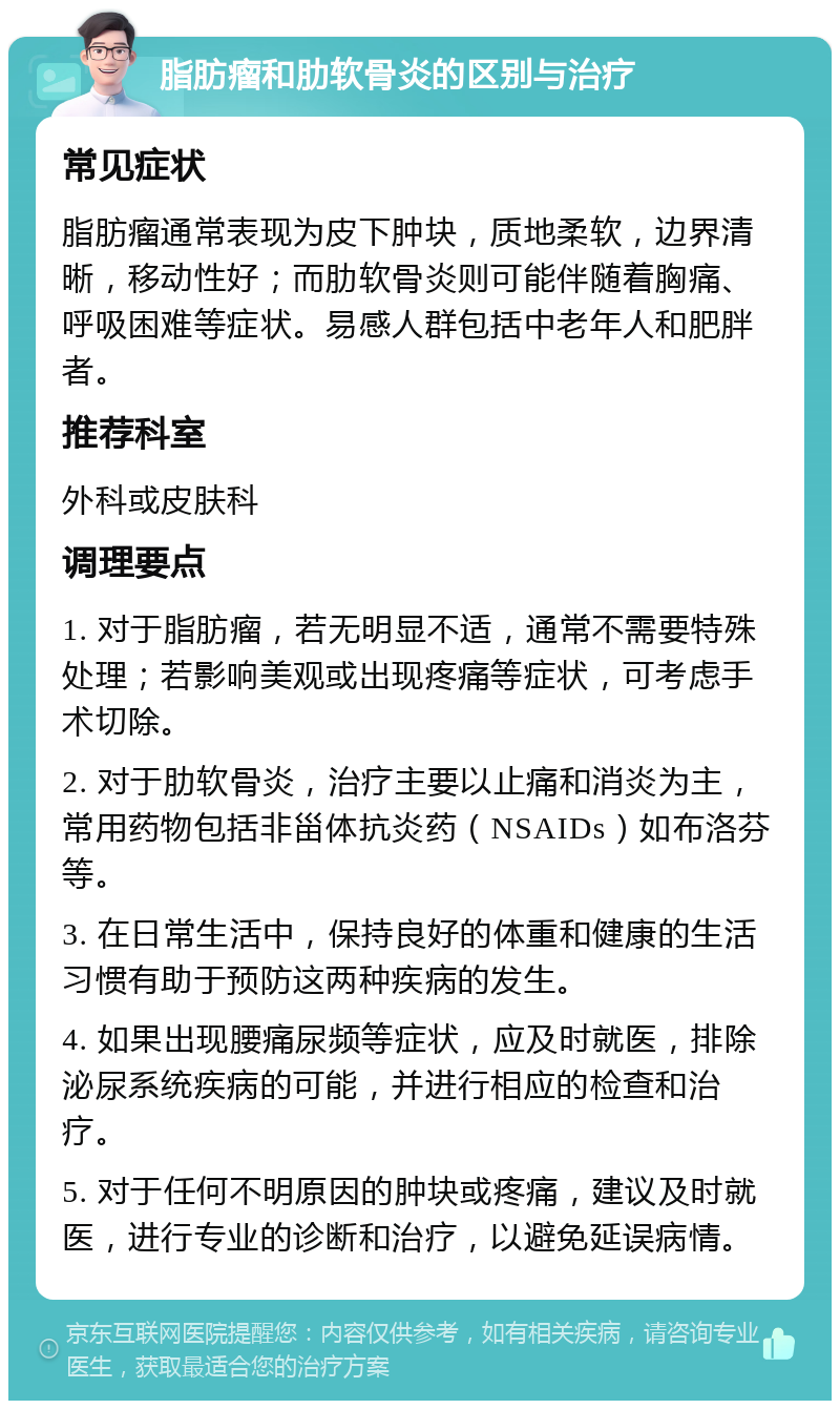 脂肪瘤和肋软骨炎的区别与治疗 常见症状 脂肪瘤通常表现为皮下肿块，质地柔软，边界清晰，移动性好；而肋软骨炎则可能伴随着胸痛、呼吸困难等症状。易感人群包括中老年人和肥胖者。 推荐科室 外科或皮肤科 调理要点 1. 对于脂肪瘤，若无明显不适，通常不需要特殊处理；若影响美观或出现疼痛等症状，可考虑手术切除。 2. 对于肋软骨炎，治疗主要以止痛和消炎为主，常用药物包括非甾体抗炎药（NSAIDs）如布洛芬等。 3. 在日常生活中，保持良好的体重和健康的生活习惯有助于预防这两种疾病的发生。 4. 如果出现腰痛尿频等症状，应及时就医，排除泌尿系统疾病的可能，并进行相应的检查和治疗。 5. 对于任何不明原因的肿块或疼痛，建议及时就医，进行专业的诊断和治疗，以避免延误病情。