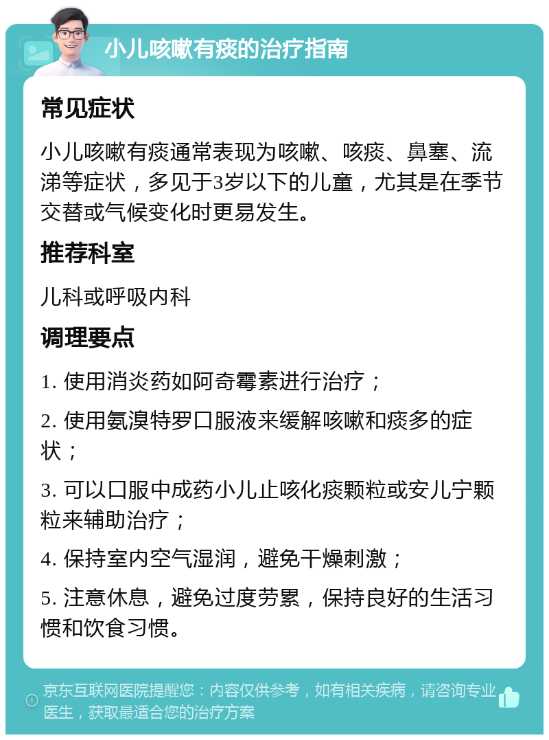 小儿咳嗽有痰的治疗指南 常见症状 小儿咳嗽有痰通常表现为咳嗽、咳痰、鼻塞、流涕等症状，多见于3岁以下的儿童，尤其是在季节交替或气候变化时更易发生。 推荐科室 儿科或呼吸内科 调理要点 1. 使用消炎药如阿奇霉素进行治疗； 2. 使用氨溴特罗口服液来缓解咳嗽和痰多的症状； 3. 可以口服中成药小儿止咳化痰颗粒或安儿宁颗粒来辅助治疗； 4. 保持室内空气湿润，避免干燥刺激； 5. 注意休息，避免过度劳累，保持良好的生活习惯和饮食习惯。