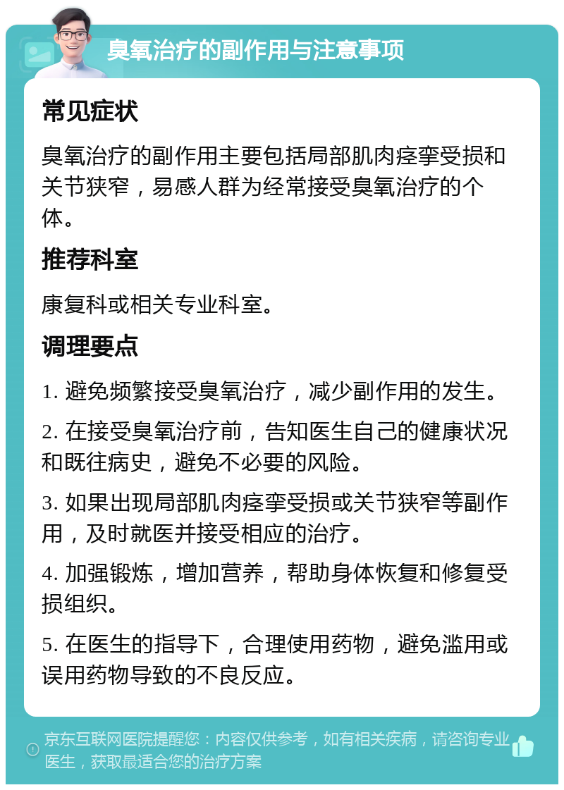 臭氧治疗的副作用与注意事项 常见症状 臭氧治疗的副作用主要包括局部肌肉痉挛受损和关节狭窄，易感人群为经常接受臭氧治疗的个体。 推荐科室 康复科或相关专业科室。 调理要点 1. 避免频繁接受臭氧治疗，减少副作用的发生。 2. 在接受臭氧治疗前，告知医生自己的健康状况和既往病史，避免不必要的风险。 3. 如果出现局部肌肉痉挛受损或关节狭窄等副作用，及时就医并接受相应的治疗。 4. 加强锻炼，增加营养，帮助身体恢复和修复受损组织。 5. 在医生的指导下，合理使用药物，避免滥用或误用药物导致的不良反应。