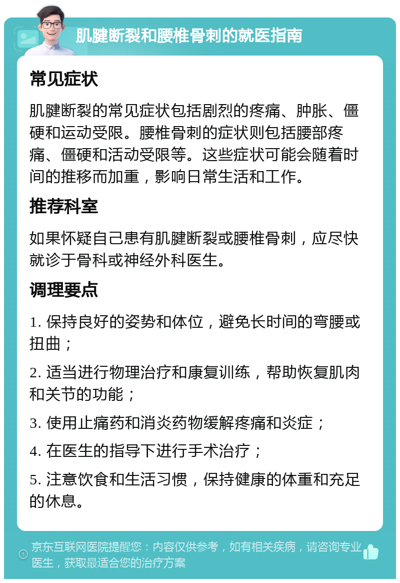 肌腱断裂和腰椎骨刺的就医指南 常见症状 肌腱断裂的常见症状包括剧烈的疼痛、肿胀、僵硬和运动受限。腰椎骨刺的症状则包括腰部疼痛、僵硬和活动受限等。这些症状可能会随着时间的推移而加重，影响日常生活和工作。 推荐科室 如果怀疑自己患有肌腱断裂或腰椎骨刺，应尽快就诊于骨科或神经外科医生。 调理要点 1. 保持良好的姿势和体位，避免长时间的弯腰或扭曲； 2. 适当进行物理治疗和康复训练，帮助恢复肌肉和关节的功能； 3. 使用止痛药和消炎药物缓解疼痛和炎症； 4. 在医生的指导下进行手术治疗； 5. 注意饮食和生活习惯，保持健康的体重和充足的休息。