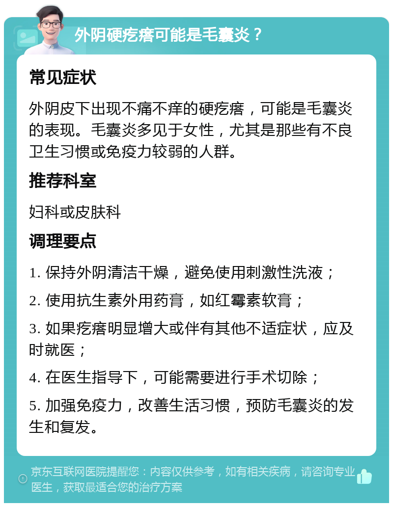 外阴硬疙瘩可能是毛囊炎？ 常见症状 外阴皮下出现不痛不痒的硬疙瘩，可能是毛囊炎的表现。毛囊炎多见于女性，尤其是那些有不良卫生习惯或免疫力较弱的人群。 推荐科室 妇科或皮肤科 调理要点 1. 保持外阴清洁干燥，避免使用刺激性洗液； 2. 使用抗生素外用药膏，如红霉素软膏； 3. 如果疙瘩明显增大或伴有其他不适症状，应及时就医； 4. 在医生指导下，可能需要进行手术切除； 5. 加强免疫力，改善生活习惯，预防毛囊炎的发生和复发。