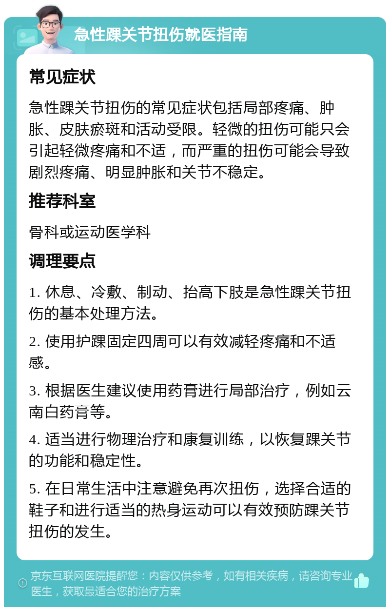 急性踝关节扭伤就医指南 常见症状 急性踝关节扭伤的常见症状包括局部疼痛、肿胀、皮肤瘀斑和活动受限。轻微的扭伤可能只会引起轻微疼痛和不适，而严重的扭伤可能会导致剧烈疼痛、明显肿胀和关节不稳定。 推荐科室 骨科或运动医学科 调理要点 1. 休息、冷敷、制动、抬高下肢是急性踝关节扭伤的基本处理方法。 2. 使用护踝固定四周可以有效减轻疼痛和不适感。 3. 根据医生建议使用药膏进行局部治疗，例如云南白药膏等。 4. 适当进行物理治疗和康复训练，以恢复踝关节的功能和稳定性。 5. 在日常生活中注意避免再次扭伤，选择合适的鞋子和进行适当的热身运动可以有效预防踝关节扭伤的发生。