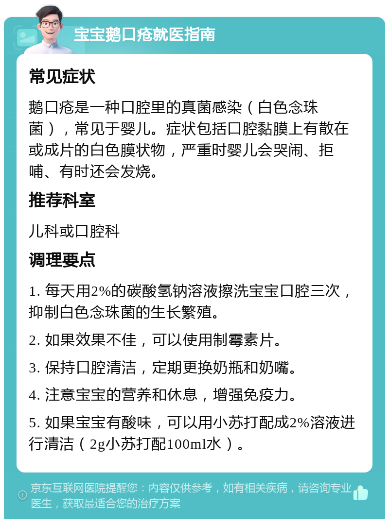 宝宝鹅口疮就医指南 常见症状 鹅口疮是一种口腔里的真菌感染（白色念珠菌），常见于婴儿。症状包括口腔黏膜上有散在或成片的白色膜状物，严重时婴儿会哭闹、拒哺、有时还会发烧。 推荐科室 儿科或口腔科 调理要点 1. 每天用2%的碳酸氢钠溶液擦洗宝宝口腔三次，抑制白色念珠菌的生长繁殖。 2. 如果效果不佳，可以使用制霉素片。 3. 保持口腔清洁，定期更换奶瓶和奶嘴。 4. 注意宝宝的营养和休息，增强免疫力。 5. 如果宝宝有酸味，可以用小苏打配成2%溶液进行清洁（2g小苏打配100ml水）。