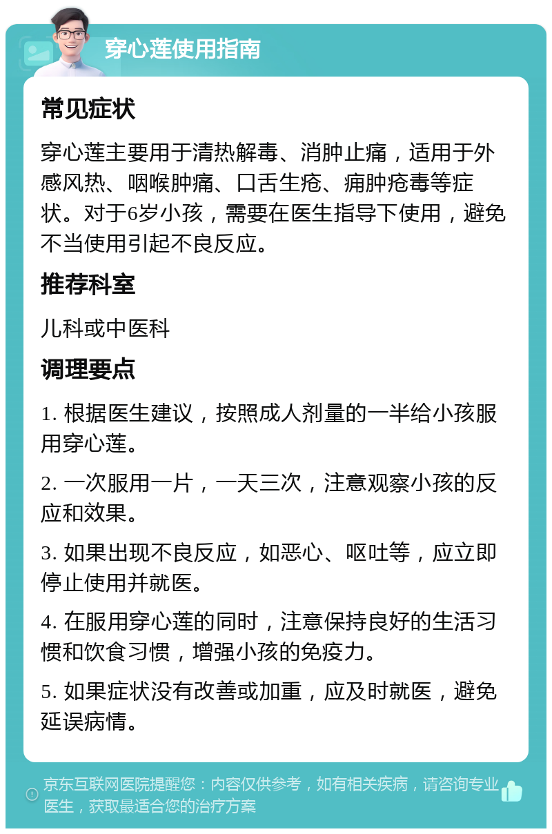 穿心莲使用指南 常见症状 穿心莲主要用于清热解毒、消肿止痛，适用于外感风热、咽喉肿痛、口舌生疮、痈肿疮毒等症状。对于6岁小孩，需要在医生指导下使用，避免不当使用引起不良反应。 推荐科室 儿科或中医科 调理要点 1. 根据医生建议，按照成人剂量的一半给小孩服用穿心莲。 2. 一次服用一片，一天三次，注意观察小孩的反应和效果。 3. 如果出现不良反应，如恶心、呕吐等，应立即停止使用并就医。 4. 在服用穿心莲的同时，注意保持良好的生活习惯和饮食习惯，增强小孩的免疫力。 5. 如果症状没有改善或加重，应及时就医，避免延误病情。