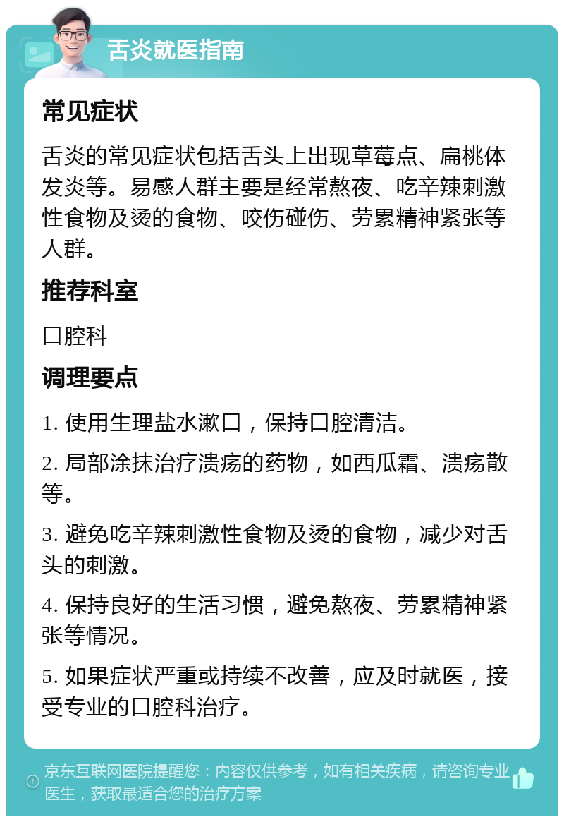 舌炎就医指南 常见症状 舌炎的常见症状包括舌头上出现草莓点、扁桃体发炎等。易感人群主要是经常熬夜、吃辛辣刺激性食物及烫的食物、咬伤碰伤、劳累精神紧张等人群。 推荐科室 口腔科 调理要点 1. 使用生理盐水漱口，保持口腔清洁。 2. 局部涂抹治疗溃疡的药物，如西瓜霜、溃疡散等。 3. 避免吃辛辣刺激性食物及烫的食物，减少对舌头的刺激。 4. 保持良好的生活习惯，避免熬夜、劳累精神紧张等情况。 5. 如果症状严重或持续不改善，应及时就医，接受专业的口腔科治疗。