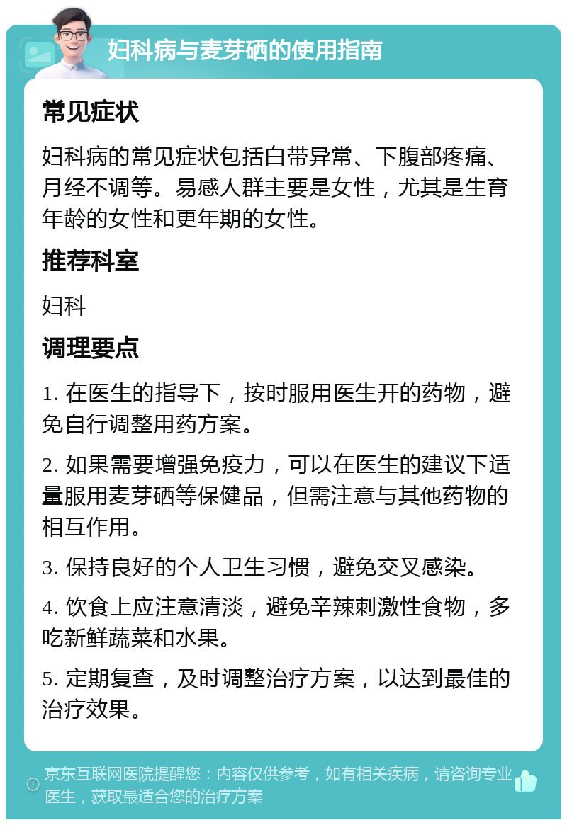 妇科病与麦芽硒的使用指南 常见症状 妇科病的常见症状包括白带异常、下腹部疼痛、月经不调等。易感人群主要是女性，尤其是生育年龄的女性和更年期的女性。 推荐科室 妇科 调理要点 1. 在医生的指导下，按时服用医生开的药物，避免自行调整用药方案。 2. 如果需要增强免疫力，可以在医生的建议下适量服用麦芽硒等保健品，但需注意与其他药物的相互作用。 3. 保持良好的个人卫生习惯，避免交叉感染。 4. 饮食上应注意清淡，避免辛辣刺激性食物，多吃新鲜蔬菜和水果。 5. 定期复查，及时调整治疗方案，以达到最佳的治疗效果。