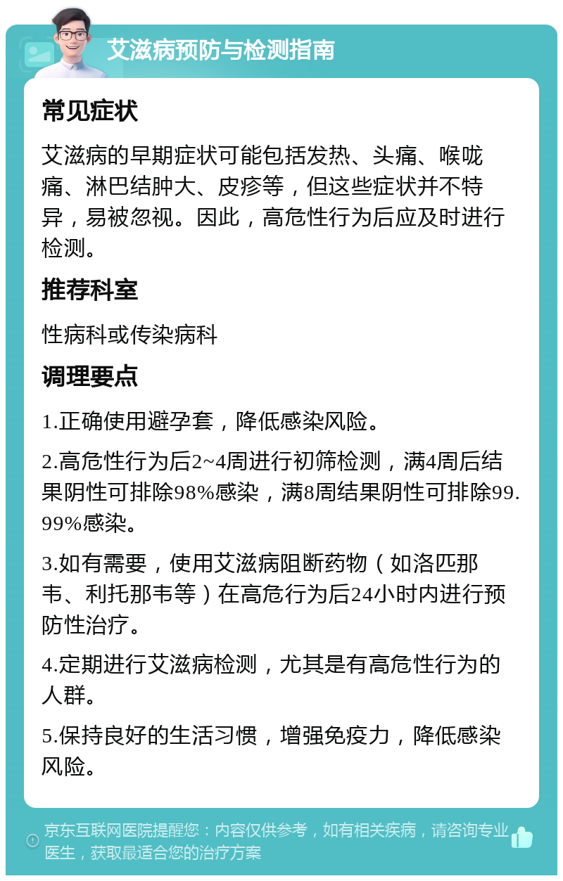 艾滋病预防与检测指南 常见症状 艾滋病的早期症状可能包括发热、头痛、喉咙痛、淋巴结肿大、皮疹等，但这些症状并不特异，易被忽视。因此，高危性行为后应及时进行检测。 推荐科室 性病科或传染病科 调理要点 1.正确使用避孕套，降低感染风险。 2.高危性行为后2~4周进行初筛检测，满4周后结果阴性可排除98%感染，满8周结果阴性可排除99.99%感染。 3.如有需要，使用艾滋病阻断药物（如洛匹那韦、利托那韦等）在高危行为后24小时内进行预防性治疗。 4.定期进行艾滋病检测，尤其是有高危性行为的人群。 5.保持良好的生活习惯，增强免疫力，降低感染风险。