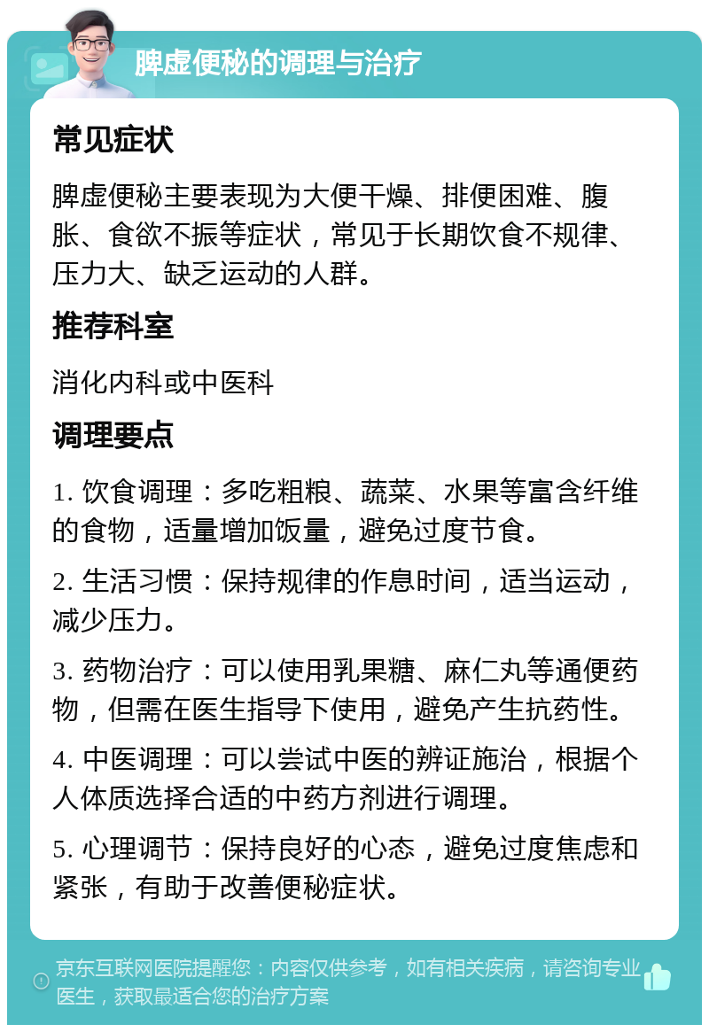 脾虚便秘的调理与治疗 常见症状 脾虚便秘主要表现为大便干燥、排便困难、腹胀、食欲不振等症状，常见于长期饮食不规律、压力大、缺乏运动的人群。 推荐科室 消化内科或中医科 调理要点 1. 饮食调理：多吃粗粮、蔬菜、水果等富含纤维的食物，适量增加饭量，避免过度节食。 2. 生活习惯：保持规律的作息时间，适当运动，减少压力。 3. 药物治疗：可以使用乳果糖、麻仁丸等通便药物，但需在医生指导下使用，避免产生抗药性。 4. 中医调理：可以尝试中医的辨证施治，根据个人体质选择合适的中药方剂进行调理。 5. 心理调节：保持良好的心态，避免过度焦虑和紧张，有助于改善便秘症状。