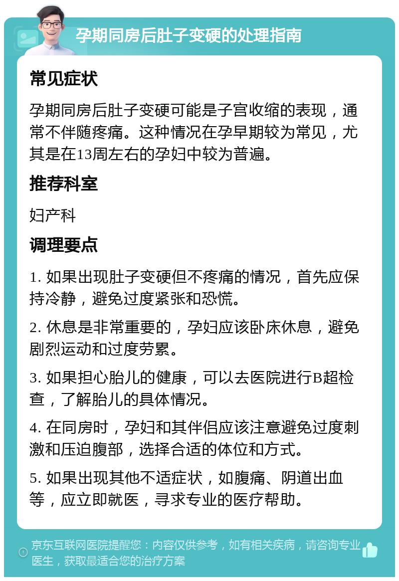 孕期同房后肚子变硬的处理指南 常见症状 孕期同房后肚子变硬可能是子宫收缩的表现，通常不伴随疼痛。这种情况在孕早期较为常见，尤其是在13周左右的孕妇中较为普遍。 推荐科室 妇产科 调理要点 1. 如果出现肚子变硬但不疼痛的情况，首先应保持冷静，避免过度紧张和恐慌。 2. 休息是非常重要的，孕妇应该卧床休息，避免剧烈运动和过度劳累。 3. 如果担心胎儿的健康，可以去医院进行B超检查，了解胎儿的具体情况。 4. 在同房时，孕妇和其伴侣应该注意避免过度刺激和压迫腹部，选择合适的体位和方式。 5. 如果出现其他不适症状，如腹痛、阴道出血等，应立即就医，寻求专业的医疗帮助。