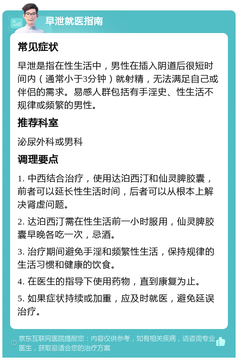 早泄就医指南 常见症状 早泄是指在性生活中，男性在插入阴道后很短时间内（通常小于3分钟）就射精，无法满足自己或伴侣的需求。易感人群包括有手淫史、性生活不规律或频繁的男性。 推荐科室 泌尿外科或男科 调理要点 1. 中西结合治疗，使用达泊西汀和仙灵脾胶囊，前者可以延长性生活时间，后者可以从根本上解决肾虚问题。 2. 达泊西汀需在性生活前一小时服用，仙灵脾胶囊早晚各吃一次，忌酒。 3. 治疗期间避免手淫和频繁性生活，保持规律的生活习惯和健康的饮食。 4. 在医生的指导下使用药物，直到康复为止。 5. 如果症状持续或加重，应及时就医，避免延误治疗。