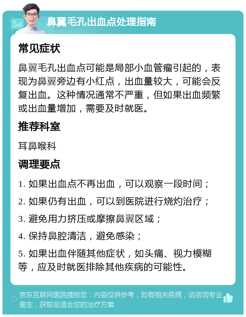 鼻翼毛孔出血点处理指南 常见症状 鼻翼毛孔出血点可能是局部小血管瘤引起的，表现为鼻翼旁边有小红点，出血量较大，可能会反复出血。这种情况通常不严重，但如果出血频繁或出血量增加，需要及时就医。 推荐科室 耳鼻喉科 调理要点 1. 如果出血点不再出血，可以观察一段时间； 2. 如果仍有出血，可以到医院进行烧灼治疗； 3. 避免用力挤压或摩擦鼻翼区域； 4. 保持鼻腔清洁，避免感染； 5. 如果出血伴随其他症状，如头痛、视力模糊等，应及时就医排除其他疾病的可能性。