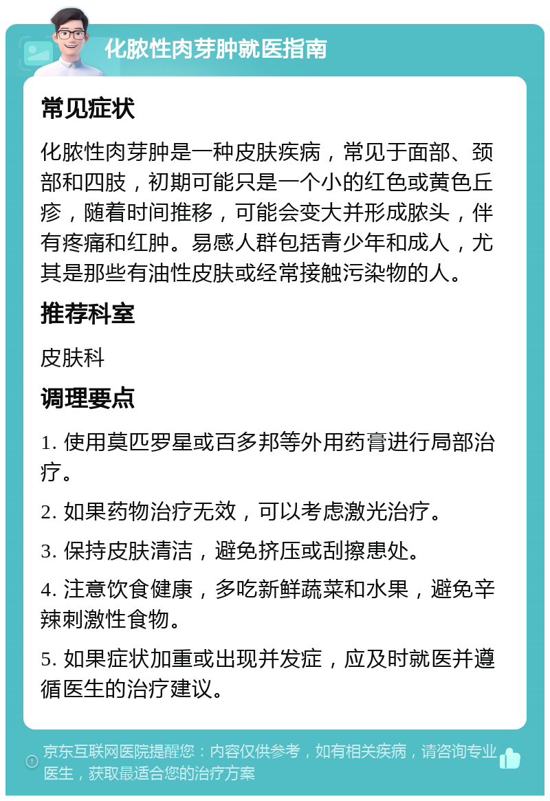 化脓性肉芽肿就医指南 常见症状 化脓性肉芽肿是一种皮肤疾病，常见于面部、颈部和四肢，初期可能只是一个小的红色或黄色丘疹，随着时间推移，可能会变大并形成脓头，伴有疼痛和红肿。易感人群包括青少年和成人，尤其是那些有油性皮肤或经常接触污染物的人。 推荐科室 皮肤科 调理要点 1. 使用莫匹罗星或百多邦等外用药膏进行局部治疗。 2. 如果药物治疗无效，可以考虑激光治疗。 3. 保持皮肤清洁，避免挤压或刮擦患处。 4. 注意饮食健康，多吃新鲜蔬菜和水果，避免辛辣刺激性食物。 5. 如果症状加重或出现并发症，应及时就医并遵循医生的治疗建议。