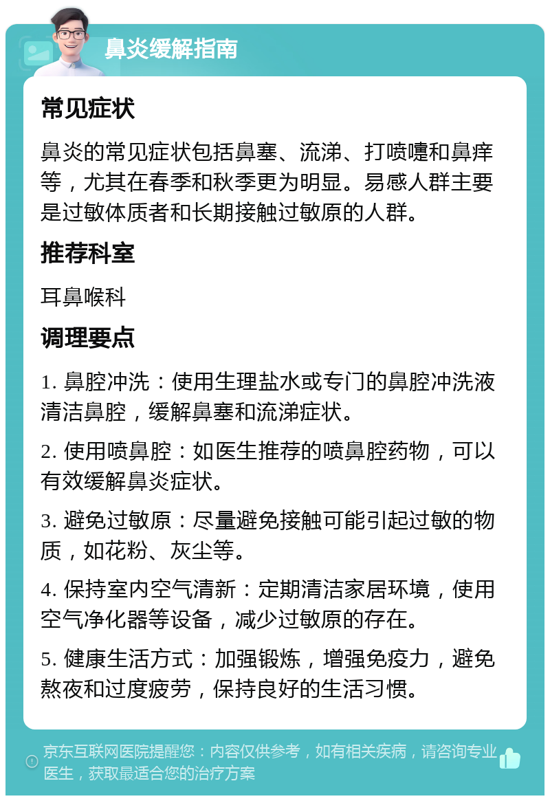 鼻炎缓解指南 常见症状 鼻炎的常见症状包括鼻塞、流涕、打喷嚏和鼻痒等，尤其在春季和秋季更为明显。易感人群主要是过敏体质者和长期接触过敏原的人群。 推荐科室 耳鼻喉科 调理要点 1. 鼻腔冲洗：使用生理盐水或专门的鼻腔冲洗液清洁鼻腔，缓解鼻塞和流涕症状。 2. 使用喷鼻腔：如医生推荐的喷鼻腔药物，可以有效缓解鼻炎症状。 3. 避免过敏原：尽量避免接触可能引起过敏的物质，如花粉、灰尘等。 4. 保持室内空气清新：定期清洁家居环境，使用空气净化器等设备，减少过敏原的存在。 5. 健康生活方式：加强锻炼，增强免疫力，避免熬夜和过度疲劳，保持良好的生活习惯。