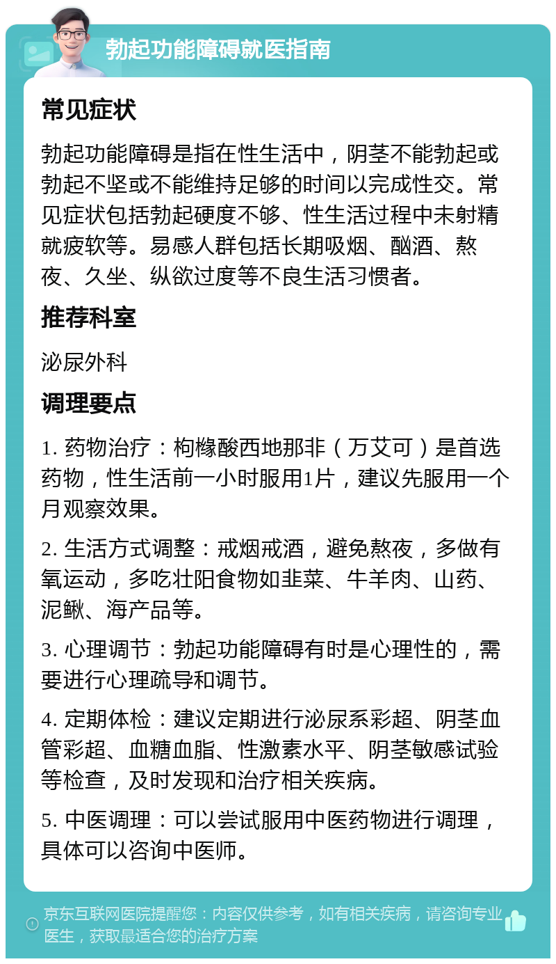 勃起功能障碍就医指南 常见症状 勃起功能障碍是指在性生活中，阴茎不能勃起或勃起不坚或不能维持足够的时间以完成性交。常见症状包括勃起硬度不够、性生活过程中未射精就疲软等。易感人群包括长期吸烟、酗酒、熬夜、久坐、纵欲过度等不良生活习惯者。 推荐科室 泌尿外科 调理要点 1. 药物治疗：枸橼酸西地那非（万艾可）是首选药物，性生活前一小时服用1片，建议先服用一个月观察效果。 2. 生活方式调整：戒烟戒酒，避免熬夜，多做有氧运动，多吃壮阳食物如韭菜、牛羊肉、山药、泥鳅、海产品等。 3. 心理调节：勃起功能障碍有时是心理性的，需要进行心理疏导和调节。 4. 定期体检：建议定期进行泌尿系彩超、阴茎血管彩超、血糖血脂、性激素水平、阴茎敏感试验等检查，及时发现和治疗相关疾病。 5. 中医调理：可以尝试服用中医药物进行调理，具体可以咨询中医师。