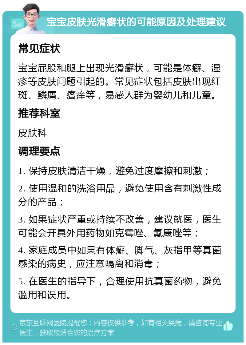 宝宝皮肤光滑癣状的可能原因及处理建议 常见症状 宝宝屁股和腿上出现光滑癣状，可能是体癣、湿疹等皮肤问题引起的。常见症状包括皮肤出现红斑、鳞屑、瘙痒等，易感人群为婴幼儿和儿童。 推荐科室 皮肤科 调理要点 1. 保持皮肤清洁干燥，避免过度摩擦和刺激； 2. 使用温和的洗浴用品，避免使用含有刺激性成分的产品； 3. 如果症状严重或持续不改善，建议就医，医生可能会开具外用药物如克霉唑、氟康唑等； 4. 家庭成员中如果有体癣、脚气、灰指甲等真菌感染的病史，应注意隔离和消毒； 5. 在医生的指导下，合理使用抗真菌药物，避免滥用和误用。