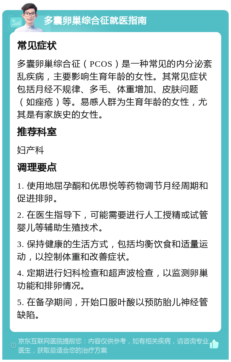 多囊卵巢综合征就医指南 常见症状 多囊卵巢综合征（PCOS）是一种常见的内分泌紊乱疾病，主要影响生育年龄的女性。其常见症状包括月经不规律、多毛、体重增加、皮肤问题（如痤疮）等。易感人群为生育年龄的女性，尤其是有家族史的女性。 推荐科室 妇产科 调理要点 1. 使用地屈孕酮和优思悦等药物调节月经周期和促进排卵。 2. 在医生指导下，可能需要进行人工授精或试管婴儿等辅助生殖技术。 3. 保持健康的生活方式，包括均衡饮食和适量运动，以控制体重和改善症状。 4. 定期进行妇科检查和超声波检查，以监测卵巢功能和排卵情况。 5. 在备孕期间，开始口服叶酸以预防胎儿神经管缺陷。