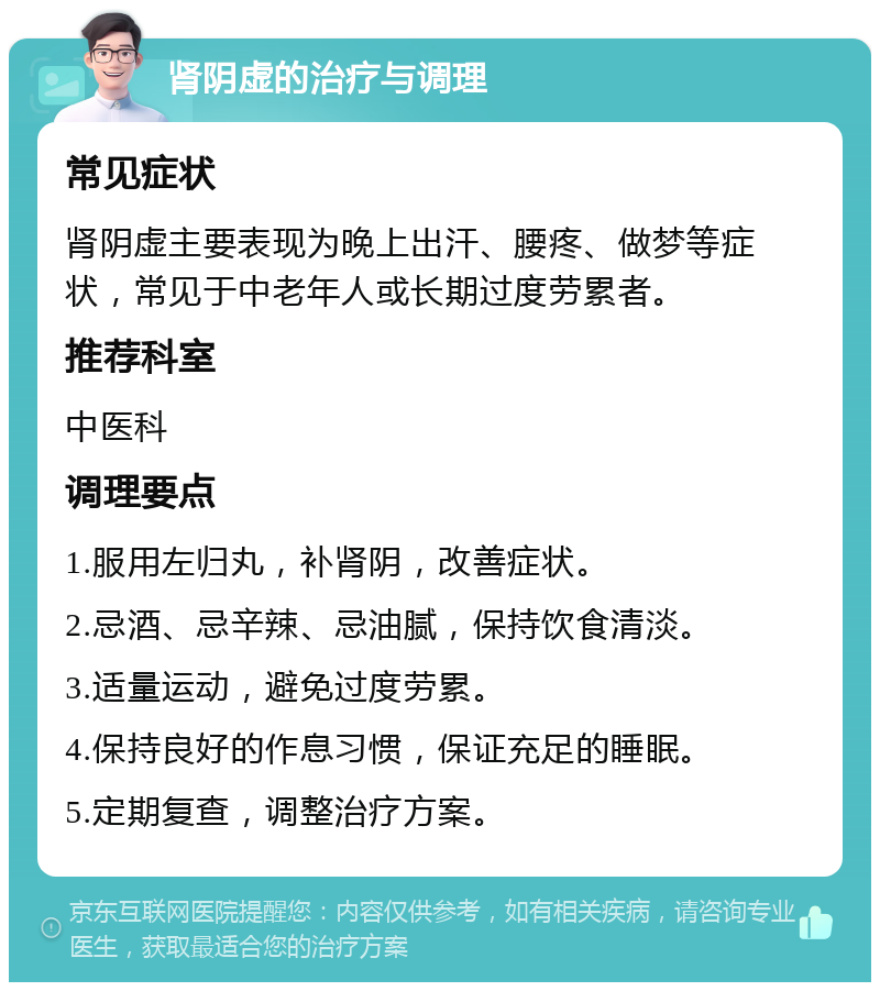 肾阴虚的治疗与调理 常见症状 肾阴虚主要表现为晚上出汗、腰疼、做梦等症状，常见于中老年人或长期过度劳累者。 推荐科室 中医科 调理要点 1.服用左归丸，补肾阴，改善症状。 2.忌酒、忌辛辣、忌油腻，保持饮食清淡。 3.适量运动，避免过度劳累。 4.保持良好的作息习惯，保证充足的睡眠。 5.定期复查，调整治疗方案。