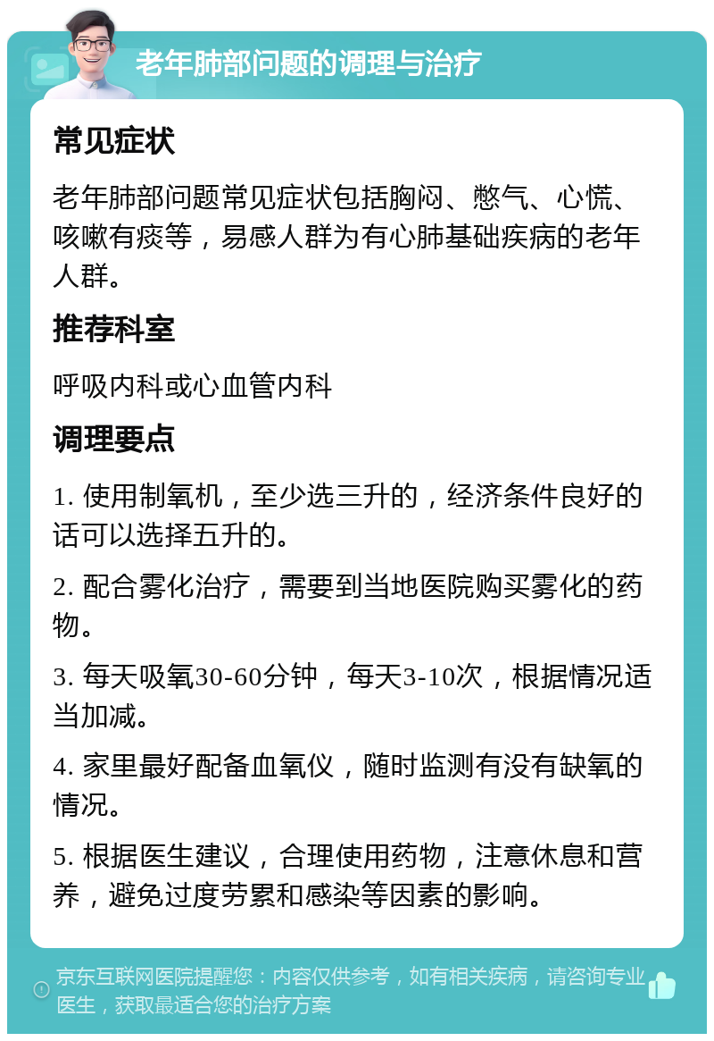 老年肺部问题的调理与治疗 常见症状 老年肺部问题常见症状包括胸闷、憋气、心慌、咳嗽有痰等，易感人群为有心肺基础疾病的老年人群。 推荐科室 呼吸内科或心血管内科 调理要点 1. 使用制氧机，至少选三升的，经济条件良好的话可以选择五升的。 2. 配合雾化治疗，需要到当地医院购买雾化的药物。 3. 每天吸氧30-60分钟，每天3-10次，根据情况适当加减。 4. 家里最好配备血氧仪，随时监测有没有缺氧的情况。 5. 根据医生建议，合理使用药物，注意休息和营养，避免过度劳累和感染等因素的影响。