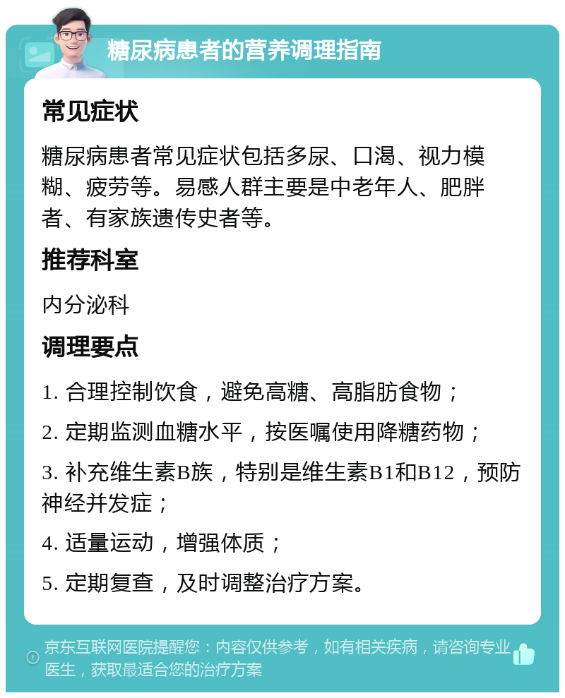 糖尿病患者的营养调理指南 常见症状 糖尿病患者常见症状包括多尿、口渴、视力模糊、疲劳等。易感人群主要是中老年人、肥胖者、有家族遗传史者等。 推荐科室 内分泌科 调理要点 1. 合理控制饮食，避免高糖、高脂肪食物； 2. 定期监测血糖水平，按医嘱使用降糖药物； 3. 补充维生素B族，特别是维生素B1和B12，预防神经并发症； 4. 适量运动，增强体质； 5. 定期复查，及时调整治疗方案。