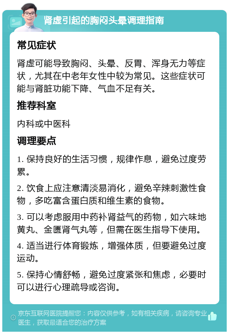 肾虚引起的胸闷头晕调理指南 常见症状 肾虚可能导致胸闷、头晕、反胃、浑身无力等症状，尤其在中老年女性中较为常见。这些症状可能与肾脏功能下降、气血不足有关。 推荐科室 内科或中医科 调理要点 1. 保持良好的生活习惯，规律作息，避免过度劳累。 2. 饮食上应注意清淡易消化，避免辛辣刺激性食物，多吃富含蛋白质和维生素的食物。 3. 可以考虑服用中药补肾益气的药物，如六味地黄丸、金匮肾气丸等，但需在医生指导下使用。 4. 适当进行体育锻炼，增强体质，但要避免过度运动。 5. 保持心情舒畅，避免过度紧张和焦虑，必要时可以进行心理疏导或咨询。