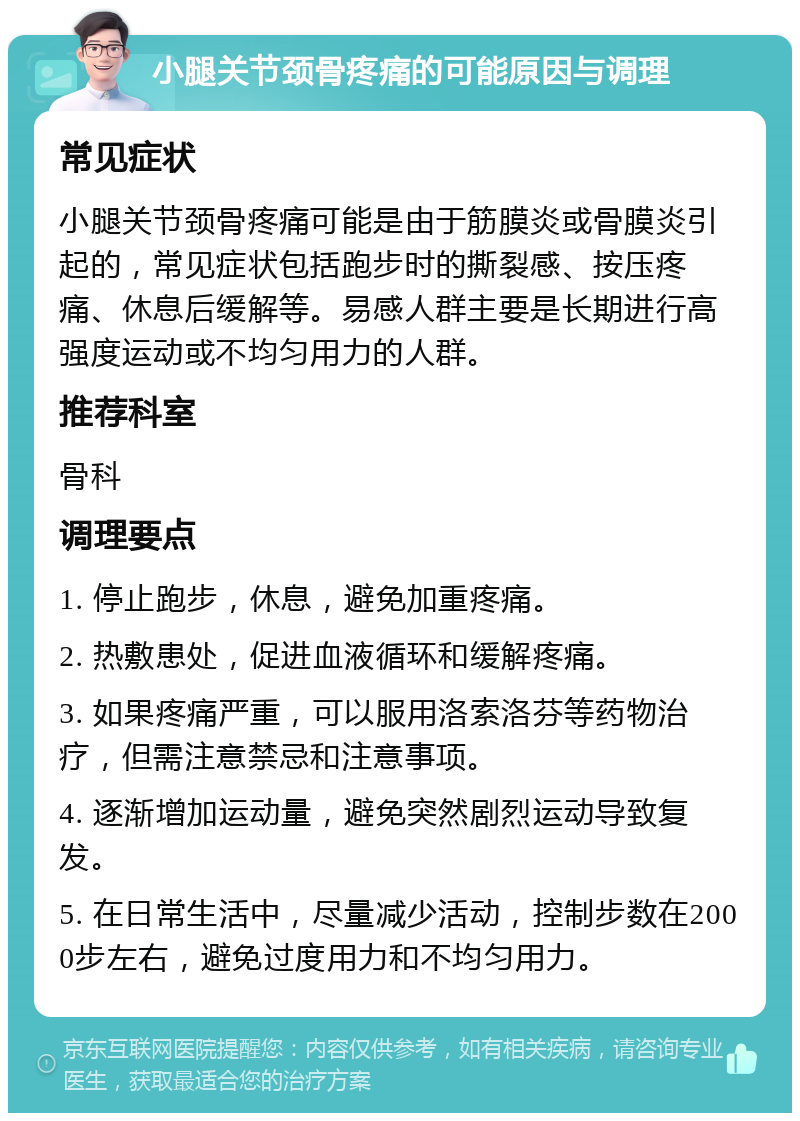 小腿关节颈骨疼痛的可能原因与调理 常见症状 小腿关节颈骨疼痛可能是由于筋膜炎或骨膜炎引起的，常见症状包括跑步时的撕裂感、按压疼痛、休息后缓解等。易感人群主要是长期进行高强度运动或不均匀用力的人群。 推荐科室 骨科 调理要点 1. 停止跑步，休息，避免加重疼痛。 2. 热敷患处，促进血液循环和缓解疼痛。 3. 如果疼痛严重，可以服用洛索洛芬等药物治疗，但需注意禁忌和注意事项。 4. 逐渐增加运动量，避免突然剧烈运动导致复发。 5. 在日常生活中，尽量减少活动，控制步数在2000步左右，避免过度用力和不均匀用力。